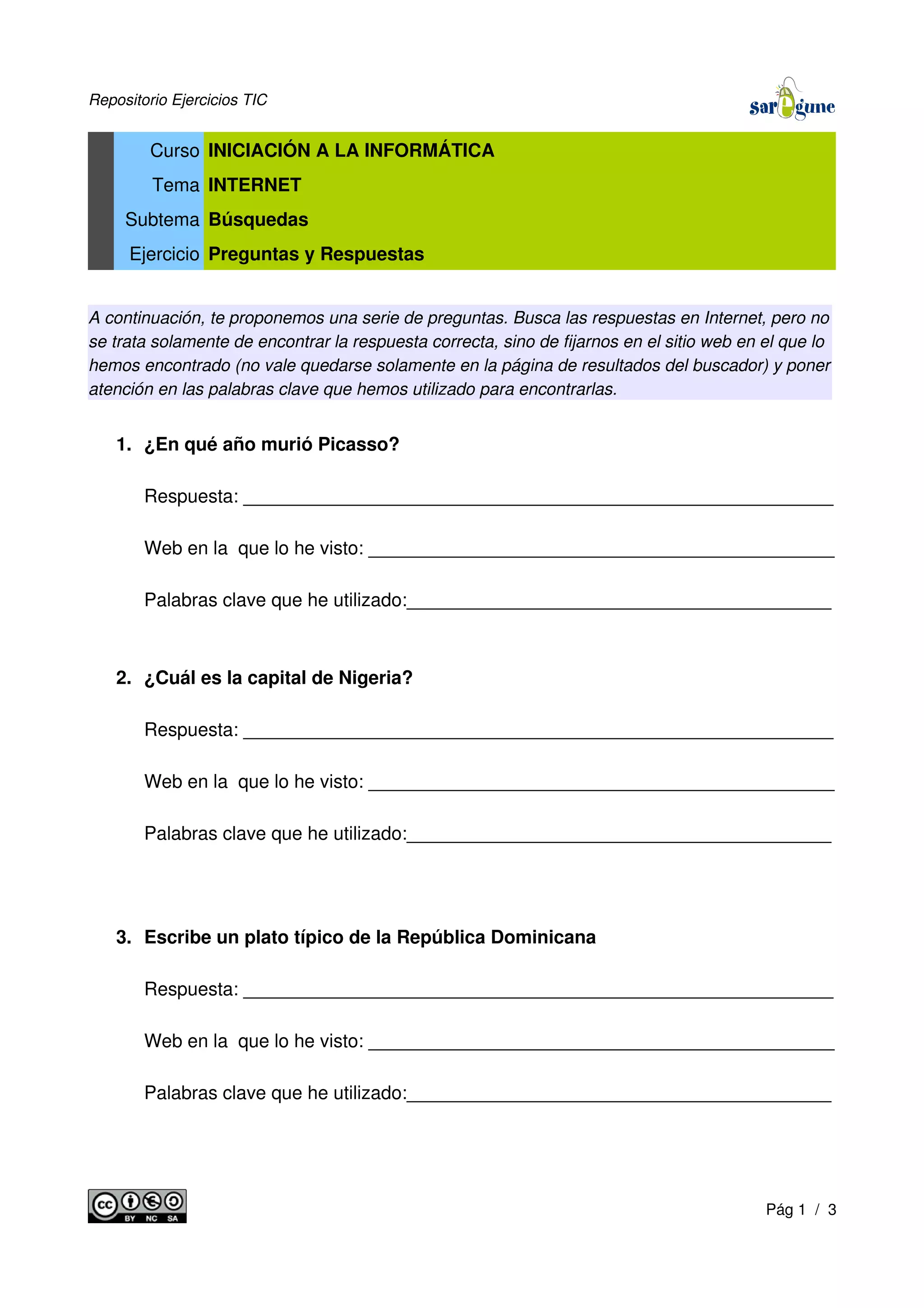 Repositorio Ejercicios TIC
Curso INICIACIÓN A LA INFORMÁTICA
Tema INTERNET
Subtema Búsquedas
Ejercicio Preguntas y Respuestas
A continuación, te proponemos una serie de preguntas. Busca las respuestas en Internet, pero no
se trata solamente de encontrar la respuesta correcta, sino de fijarnos en el sitio web en el que lo
hemos encontrado (no vale quedarse solamente en la página de resultados del buscador) y poner
atención en las palabras clave que hemos utilizado para encontrarlas.
1. ¿En qué año murió Picasso?
Respuesta: _________________________________________________________
Web en la que lo he visto: _____________________________________________
Palabras clave que he utilizado:_________________________________________
2. ¿Cuál es la capital de Nigeria?
Respuesta: _________________________________________________________
Web en la que lo he visto: _____________________________________________
Palabras clave que he utilizado:_________________________________________
3. Escribe un plato típico de la República Dominicana
Respuesta: _________________________________________________________
Web en la que lo he visto: _____________________________________________
Palabras clave que he utilizado:_________________________________________
Pág 1 / 3
 