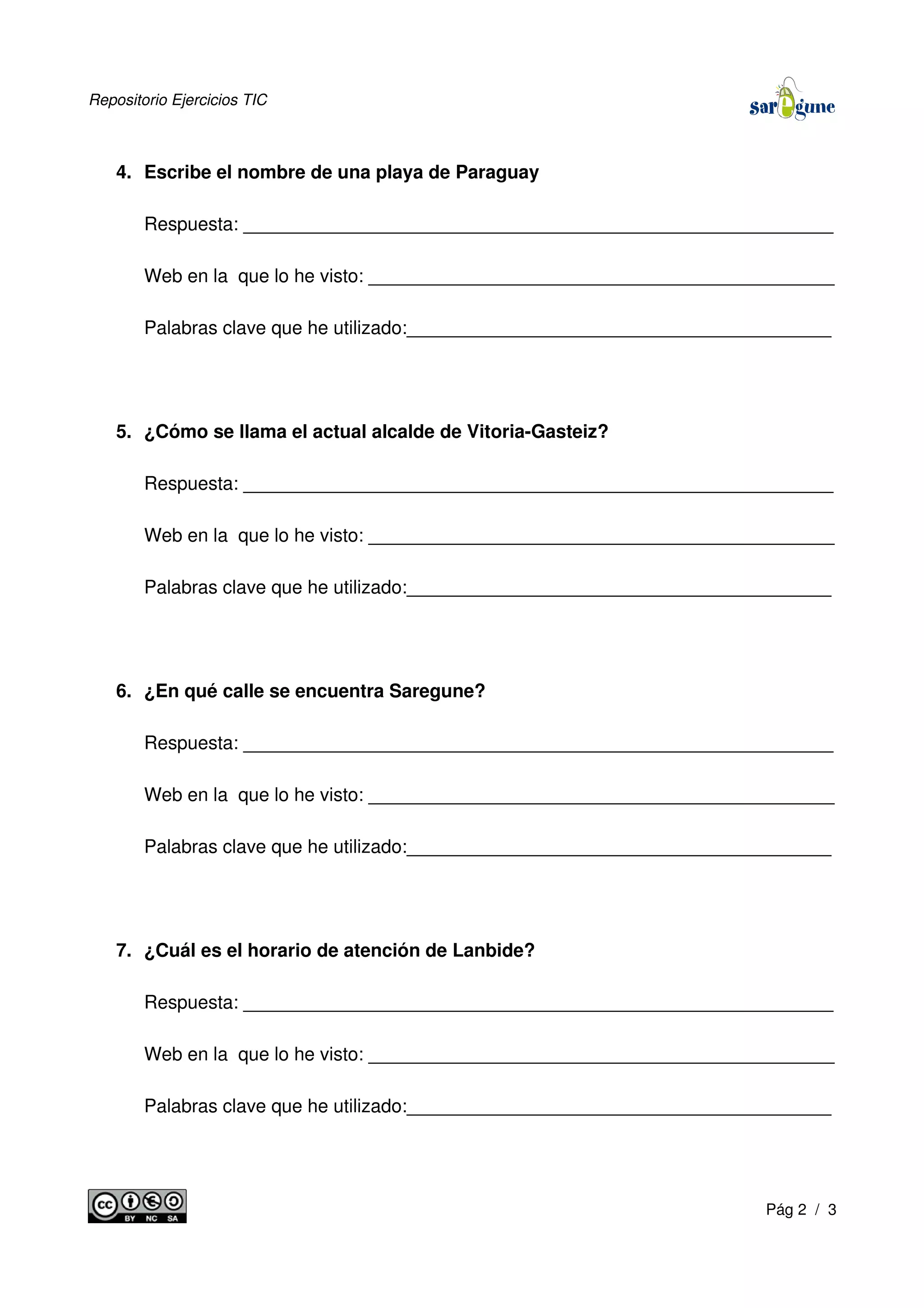 Repositorio Ejercicios TIC
4. Escribe el nombre de una playa de Paraguay
Respuesta: _________________________________________________________
Web en la que lo he visto: _____________________________________________
Palabras clave que he utilizado:_________________________________________
5. ¿Cómo se llama el actual alcalde de Vitoria-Gasteiz?
Respuesta: _________________________________________________________
Web en la que lo he visto: _____________________________________________
Palabras clave que he utilizado:_________________________________________
6. ¿En qué calle se encuentra Saregune?
Respuesta: _________________________________________________________
Web en la que lo he visto: _____________________________________________
Palabras clave que he utilizado:_________________________________________
7. ¿Cuál es el horario de atención de Lanbide?
Respuesta: _________________________________________________________
Web en la que lo he visto: _____________________________________________
Palabras clave que he utilizado:_________________________________________
Pág 2 / 3
 