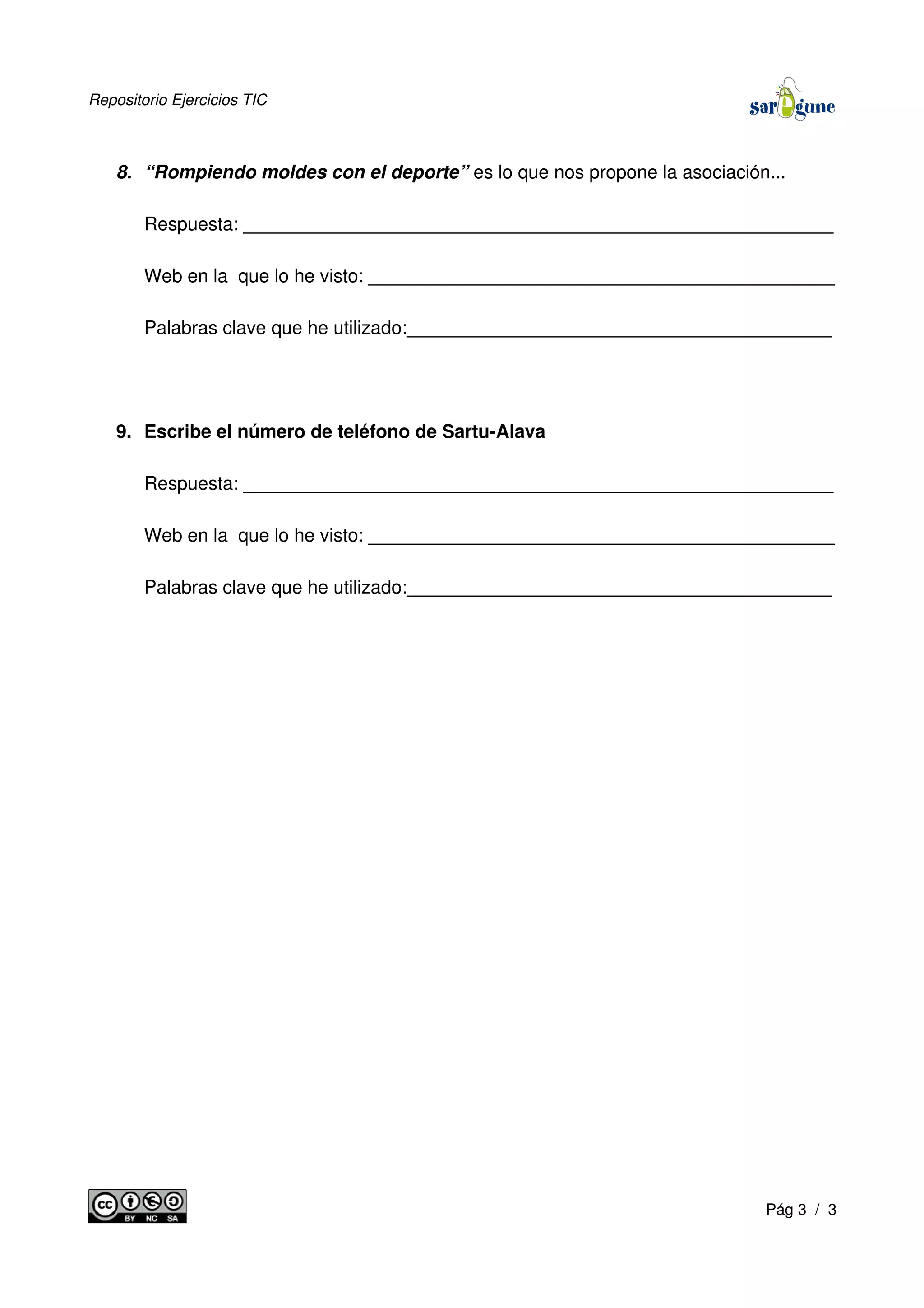 Repositorio Ejercicios TIC
8. “Rompiendo moldes con el deporte” es lo que nos propone la asociación...
Respuesta: _________________________________________________________
Web en la que lo he visto: _____________________________________________
Palabras clave que he utilizado:_________________________________________
9. Escribe el número de teléfono de Sartu-Alava
Respuesta: _________________________________________________________
Web en la que lo he visto: _____________________________________________
Palabras clave que he utilizado:_________________________________________
Pág 3 / 3
 