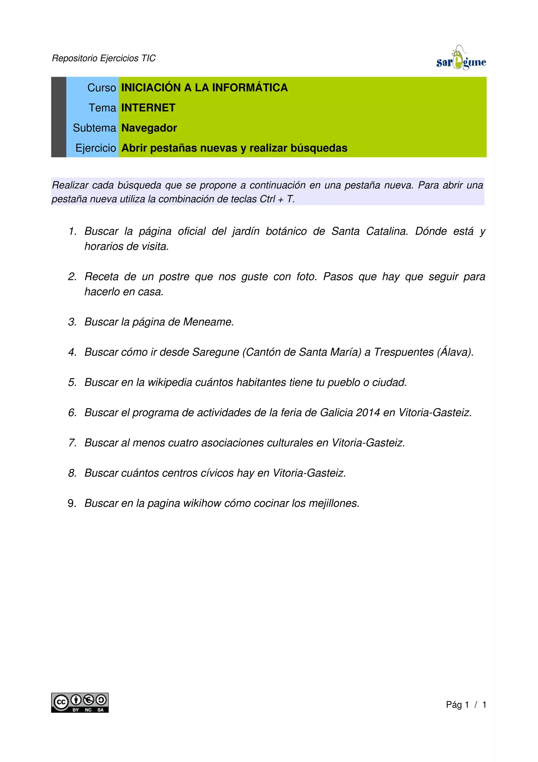 Repositorio Ejercicios TIC
Curso INICIACIÓN A LA INFORMÁTICA
Tema INTERNET
Subtema Navegador
Ejercicio Abrir pestañas nuevas y realizar búsquedas
Realizar cada búsqueda que se propone a continuación en una pestaña nueva. Para abrir una
pestaña nueva utiliza la combinación de teclas Ctrl + T.
1. Buscar la página oficial del jardín botánico de Santa Catalina. Dónde está y
horarios de visita.
2. Receta de un postre que nos guste con foto. Pasos que hay que seguir para
hacerlo en casa.
3. Buscar la página de Meneame.
4. Buscar cómo ir desde Saregune (Cantón de Santa María) a Trespuentes (Álava).
5. Buscar en la wikipedia cuántos habitantes tiene tu pueblo o ciudad.
6. Buscar el programa de actividades de la feria de Galicia 2014 en Vitoria-Gasteiz.
7. Buscar al menos cuatro asociaciones culturales en Vitoria-Gasteiz.
8. Buscar cuántos centros cívicos hay en Vitoria-Gasteiz.
9. Buscar en la pagina wikihow cómo cocinar los mejillones.
Pág 1 / 1
 