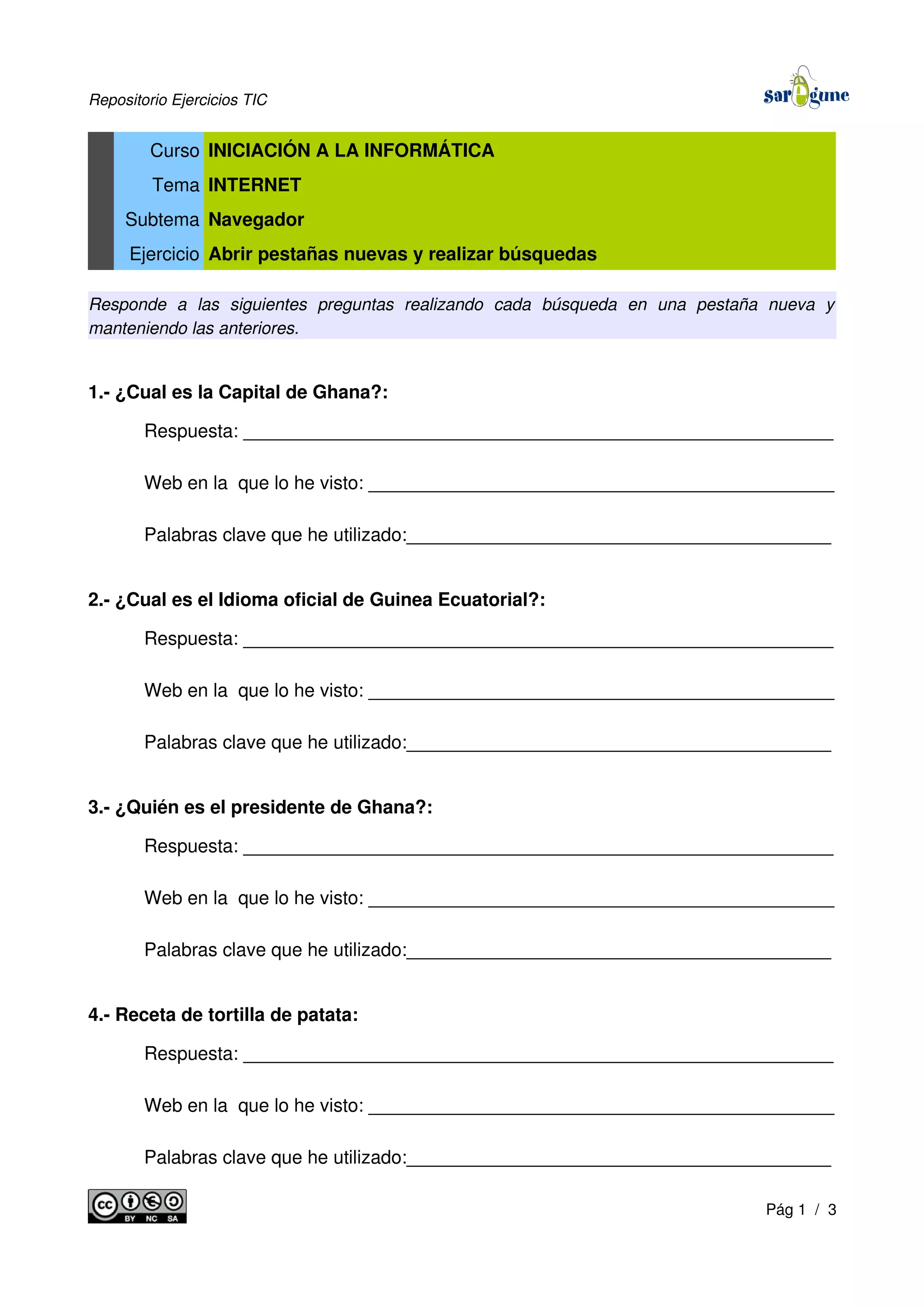 Repositorio Ejercicios TIC
Curso INICIACIÓN A LA INFORMÁTICA
Tema INTERNET
Subtema Navegador
Ejercicio Abrir pestañas nuevas y realizar búsquedas
Responde a las siguientes preguntas realizando cada búsqueda en una pestaña nueva y
manteniendo las anteriores.
1.- ¿Cual es la Capital de Ghana?:
Respuesta: _________________________________________________________
Web en la que lo he visto: _____________________________________________
Palabras clave que he utilizado:_________________________________________
2.- ¿Cual es el Idioma oficial de Guinea Ecuatorial?:
Respuesta: _________________________________________________________
Web en la que lo he visto: _____________________________________________
Palabras clave que he utilizado:_________________________________________
3.- ¿Quién es el presidente de Ghana?:
Respuesta: _________________________________________________________
Web en la que lo he visto: _____________________________________________
Palabras clave que he utilizado:_________________________________________
4.- Receta de tortilla de patata:
Respuesta: _________________________________________________________
Web en la que lo he visto: _____________________________________________
Palabras clave que he utilizado:_________________________________________
Pág 1 / 3
 