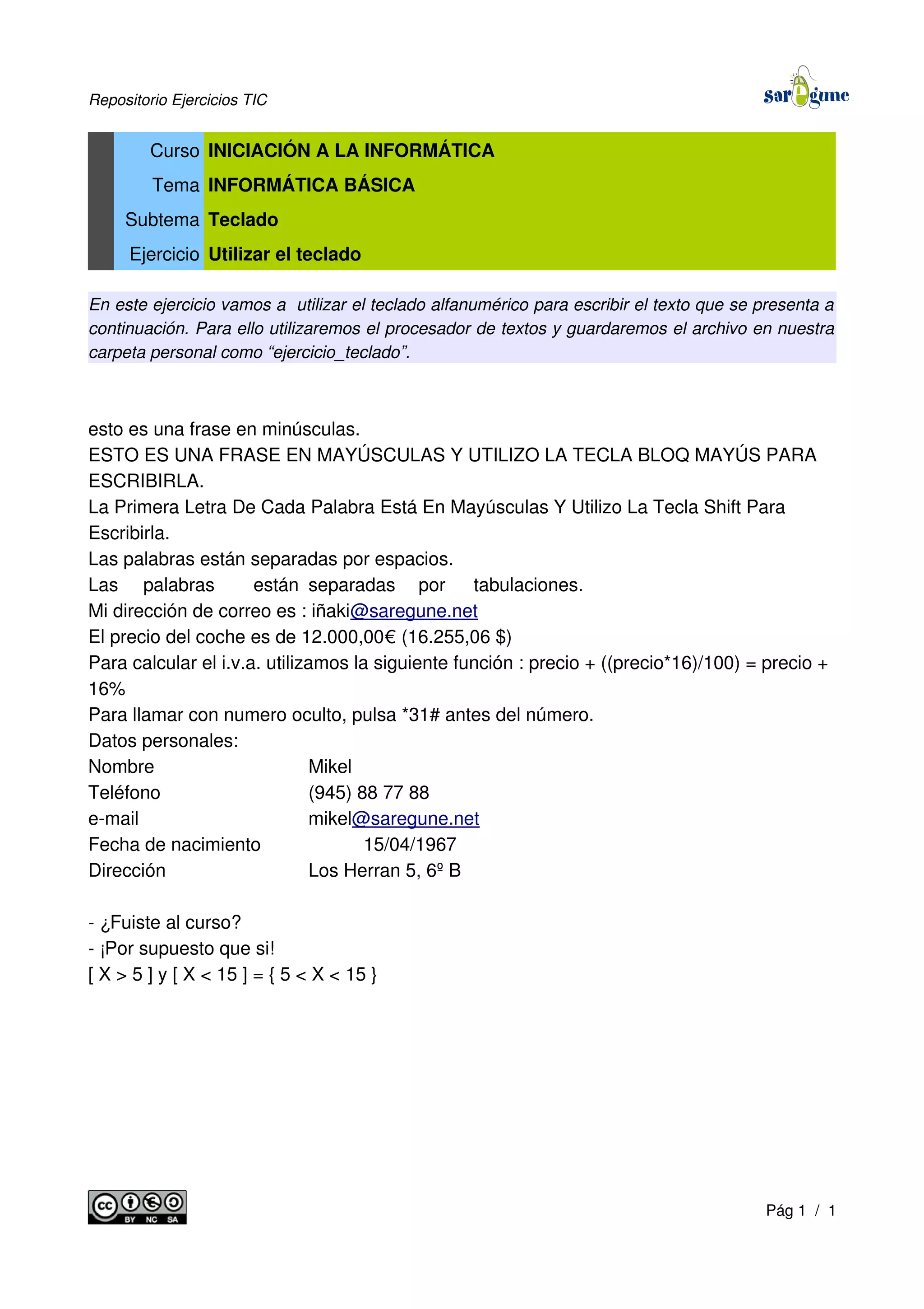 Repositorio Ejercicios TIC
Curso INICIACIÓN A LA INFORMÁTICA
Tema INFORMÁTICA BÁSICA
Subtema Teclado
Ejercicio Utilizar el teclado
En este ejercicio vamos a utilizar el teclado alfanumérico para escribir el texto que se presenta a
continuación. Para ello utilizaremos el procesador de textos y guardaremos el archivo en nuestra
carpeta personal como “ejercicio_teclado”.
esto es una frase en minúsculas.
ESTO ES UNA FRASE EN MAYÚSCULAS Y UTILIZO LA TECLA BLOQ MAYÚS PARA
ESCRIBIRLA.
La Primera Letra De Cada Palabra Está En Mayúsculas Y Utilizo La Tecla Shift Para
Escribirla.
Las palabras están separadas por espacios.
Las palabras están separadas por tabulaciones.
Mi dirección de correo es : iñaki@saregune.net
El precio del coche es de 12.000,00€ (16.255,06 $)
Para calcular el i.v.a. utilizamos la siguiente función : precio + ((precio*16)/100) = precio +
16%
Para llamar con numero oculto, pulsa *31# antes del número.
Datos personales:
Nombre Mikel
Teléfono (945) 88 77 88
e-mail mikel@saregune.net
Fecha de nacimiento 15/04/1967
Dirección Los Herran 5, 6º B
- ¿Fuiste al curso?
- ¡Por supuesto que si!
[ X > 5 ] y [ X < 15 ] = { 5 < X < 15 }
Pág 1 / 1
 