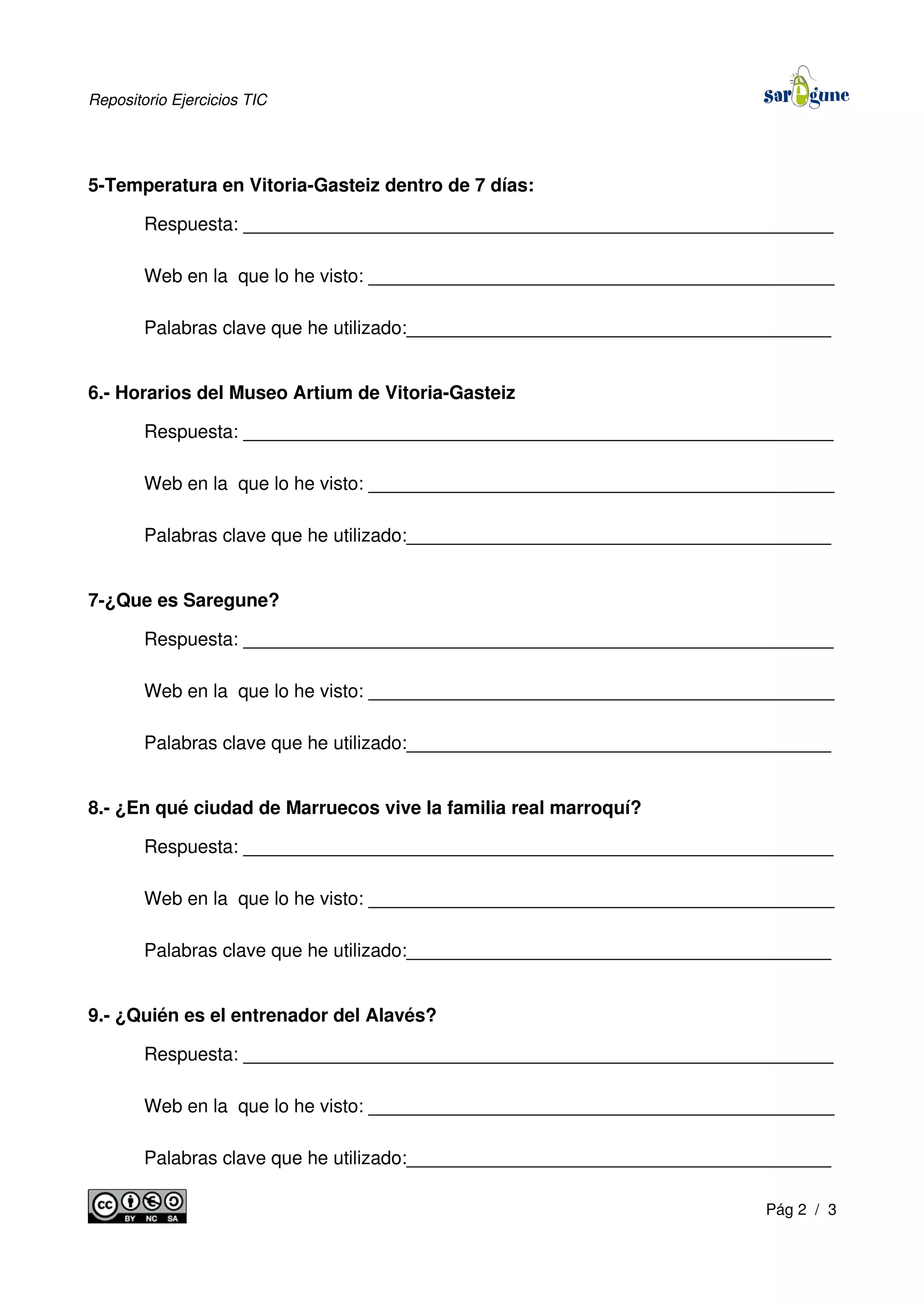 Repositorio Ejercicios TIC
5-Temperatura en Vitoria-Gasteiz dentro de 7 días:
Respuesta: _________________________________________________________
Web en la que lo he visto: _____________________________________________
Palabras clave que he utilizado:_________________________________________
6.- Horarios del Museo Artium de Vitoria-Gasteiz
Respuesta: _________________________________________________________
Web en la que lo he visto: _____________________________________________
Palabras clave que he utilizado:_________________________________________
7-¿Que es Saregune?
Respuesta: _________________________________________________________
Web en la que lo he visto: _____________________________________________
Palabras clave que he utilizado:_________________________________________
8.- ¿En qué ciudad de Marruecos vive la familia real marroquí?
Respuesta: _________________________________________________________
Web en la que lo he visto: _____________________________________________
Palabras clave que he utilizado:_________________________________________
9.- ¿Quién es el entrenador del Alavés?
Respuesta: _________________________________________________________
Web en la que lo he visto: _____________________________________________
Palabras clave que he utilizado:_________________________________________
Pág 2 / 3
 