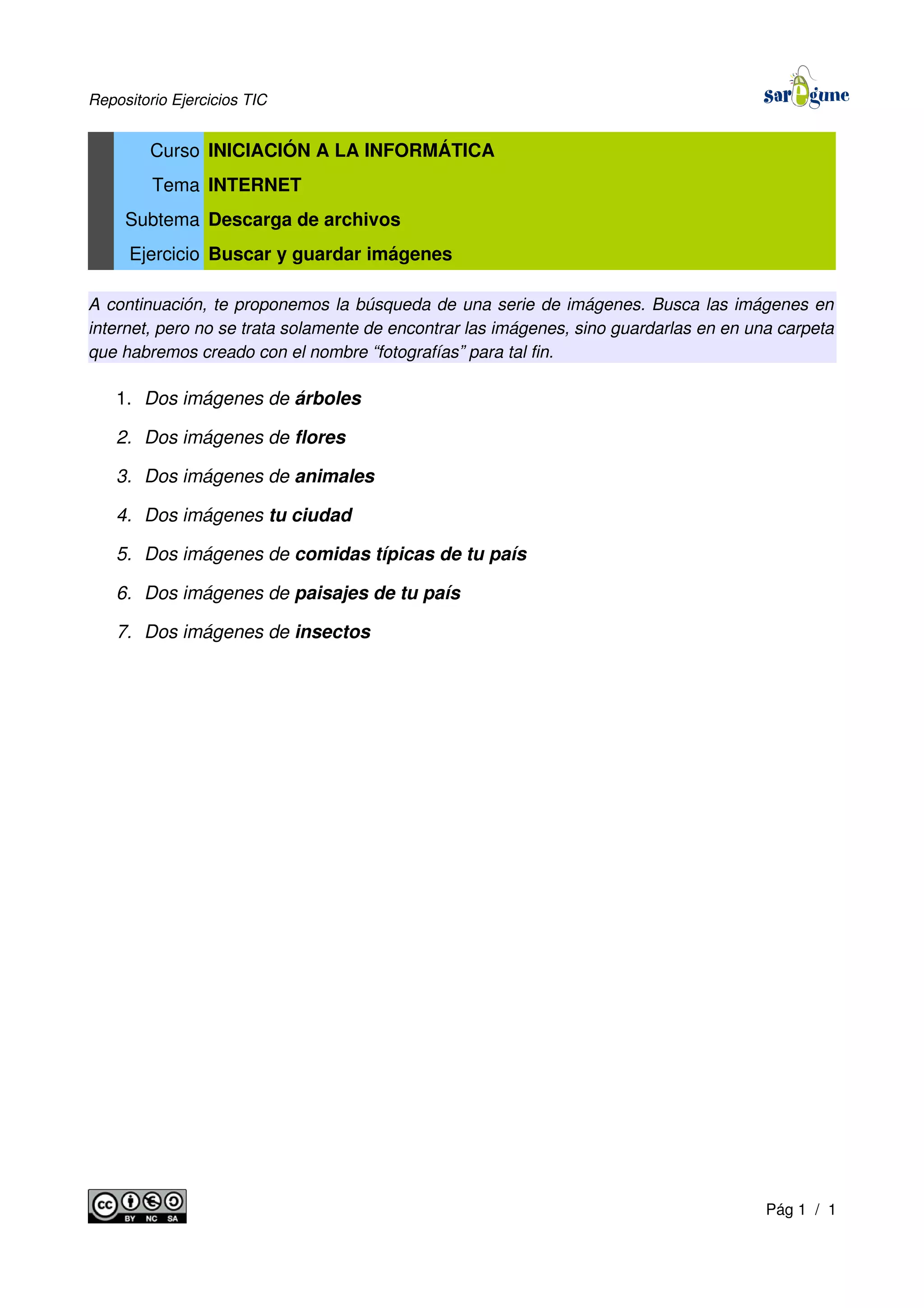 Repositorio Ejercicios TIC
Curso INICIACIÓN A LA INFORMÁTICA
Tema INTERNET
Subtema Descarga de archivos
Ejercicio Buscar y guardar imágenes
A continuación, te proponemos la búsqueda de una serie de imágenes. Busca las imágenes en
internet, pero no se trata solamente de encontrar las imágenes, sino guardarlas en en una carpeta
que habremos creado con el nombre “fotografías” para tal fin.
1. Dos imágenes de árboles
2. Dos imágenes de flores
3. Dos imágenes de animales
4. Dos imágenes tu ciudad
5. Dos imágenes de comidas típicas de tu país
6. Dos imágenes de paisajes de tu país
7. Dos imágenes de insectos
Pág 1 / 1
 
