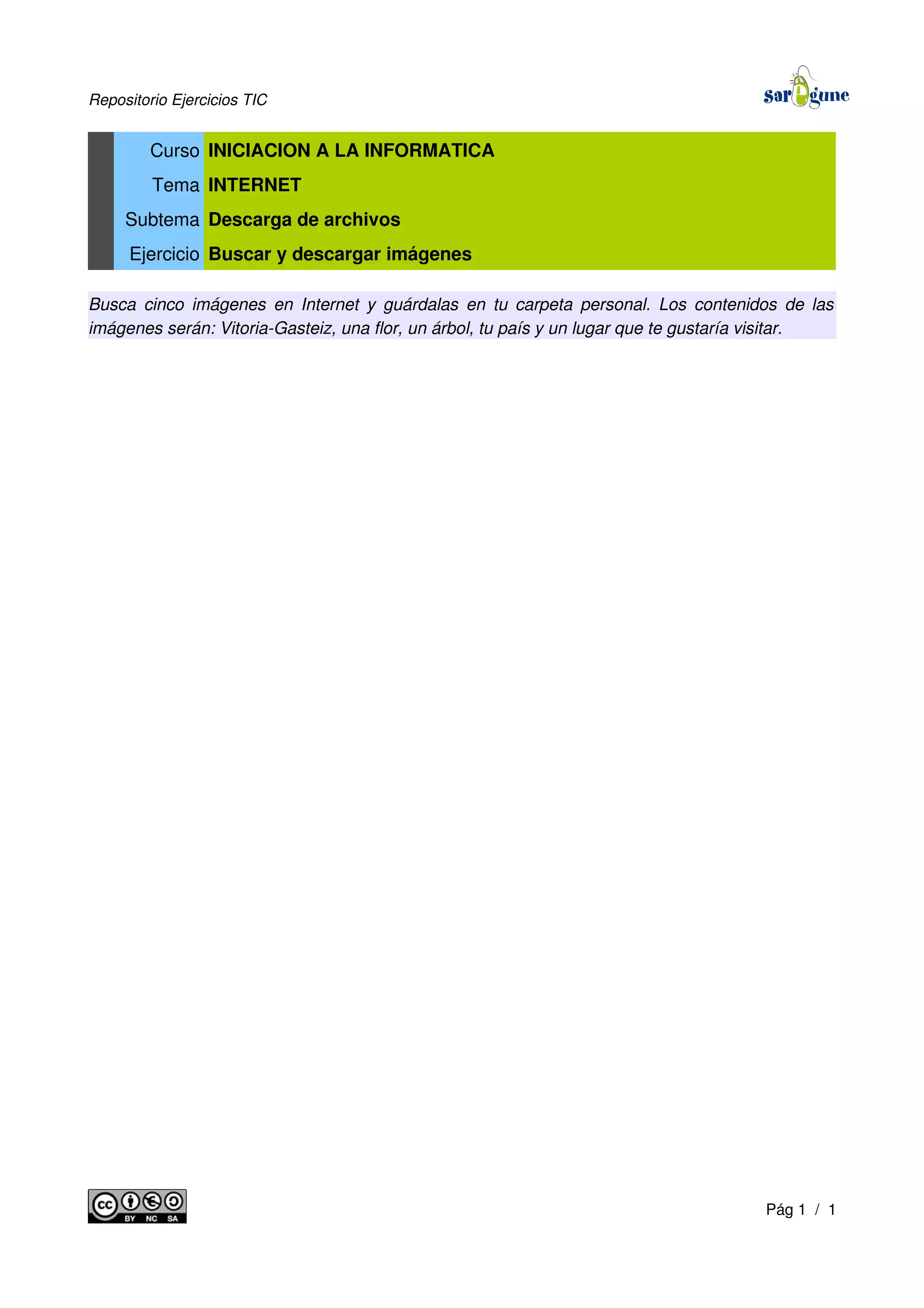 Repositorio Ejercicios TIC
Curso INICIACION A LA INFORMATICA
Tema INTERNET
Subtema Descarga de archivos
Ejercicio Buscar y descargar imágenes
Busca cinco imágenes en Internet y guárdalas en tu carpeta personal. Los contenidos de las
imágenes serán: Vitoria-Gasteiz, una flor, un árbol, tu país y un lugar que te gustaría visitar.
Pág 1 / 1
 