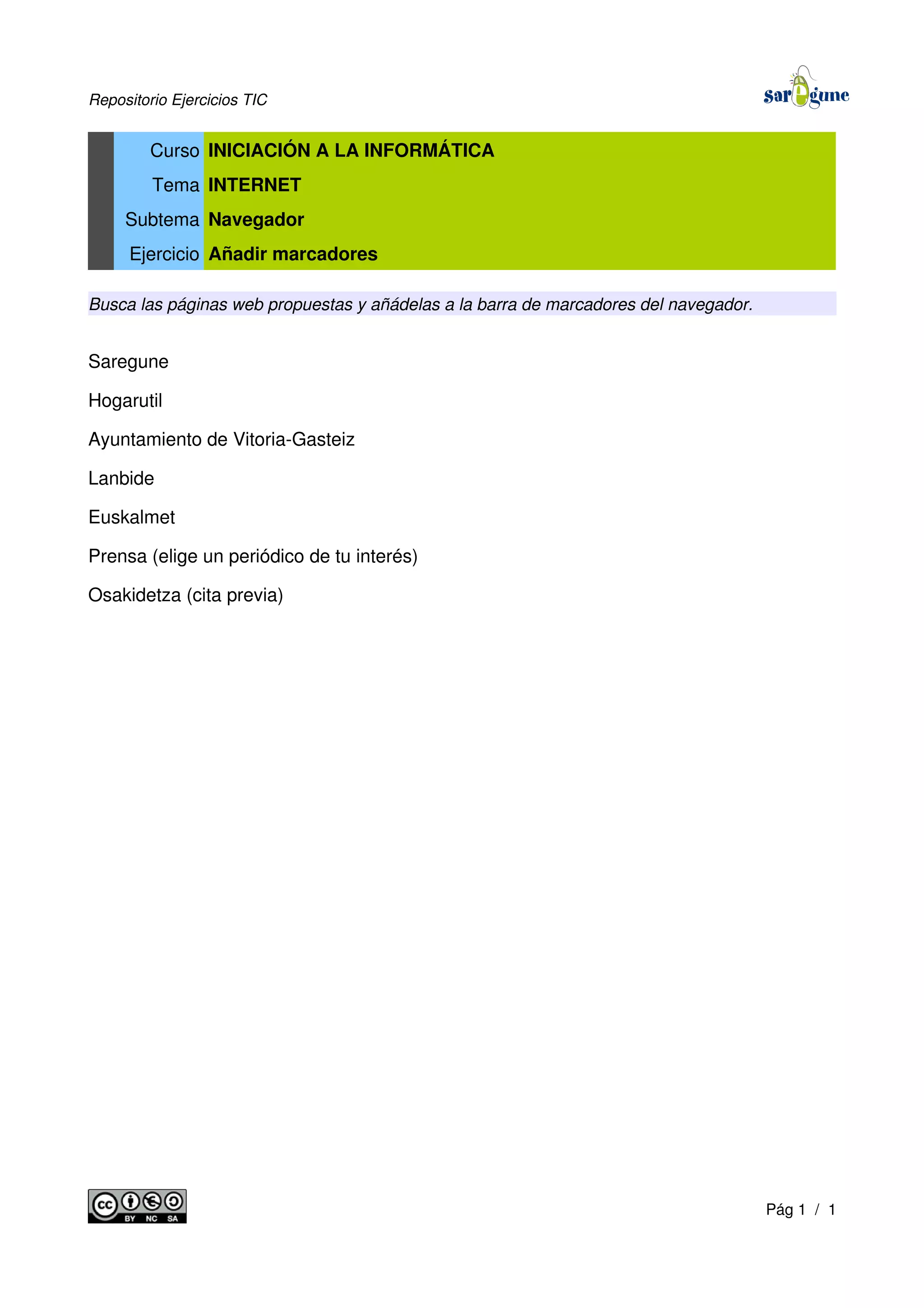 Repositorio Ejercicios TIC
Curso INICIACIÓN A LA INFORMÁTICA
Tema INTERNET
Subtema Navegador
Ejercicio Añadir marcadores
Busca las páginas web propuestas y añádelas a la barra de marcadores del navegador.
Saregune
Hogarutil
Ayuntamiento de Vitoria-Gasteiz
Lanbide
Euskalmet
Prensa (elige un periódico de tu interés)
Osakidetza (cita previa)
Pág 1 / 1
 