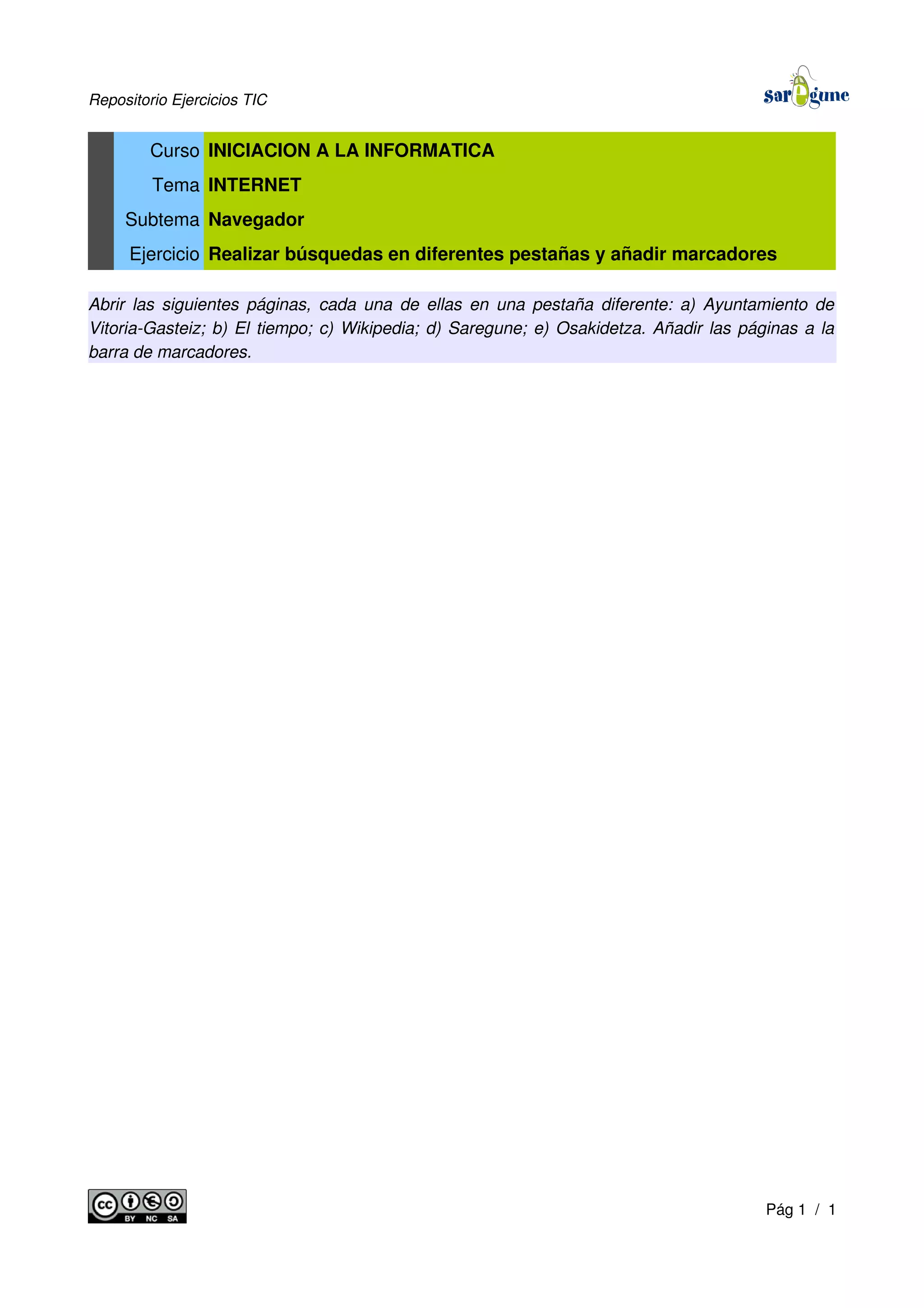 Repositorio Ejercicios TIC
Curso INICIACION A LA INFORMATICA
Tema INTERNET
Subtema Navegador
Ejercicio Realizar búsquedas en diferentes pestañas y añadir marcadores
Abrir las siguientes páginas, cada una de ellas en una pestaña diferente: a) Ayuntamiento de
Vitoria-Gasteiz; b) El tiempo; c) Wikipedia; d) Saregune; e) Osakidetza. Añadir las páginas a la
barra de marcadores.
Pág 1 / 1
 