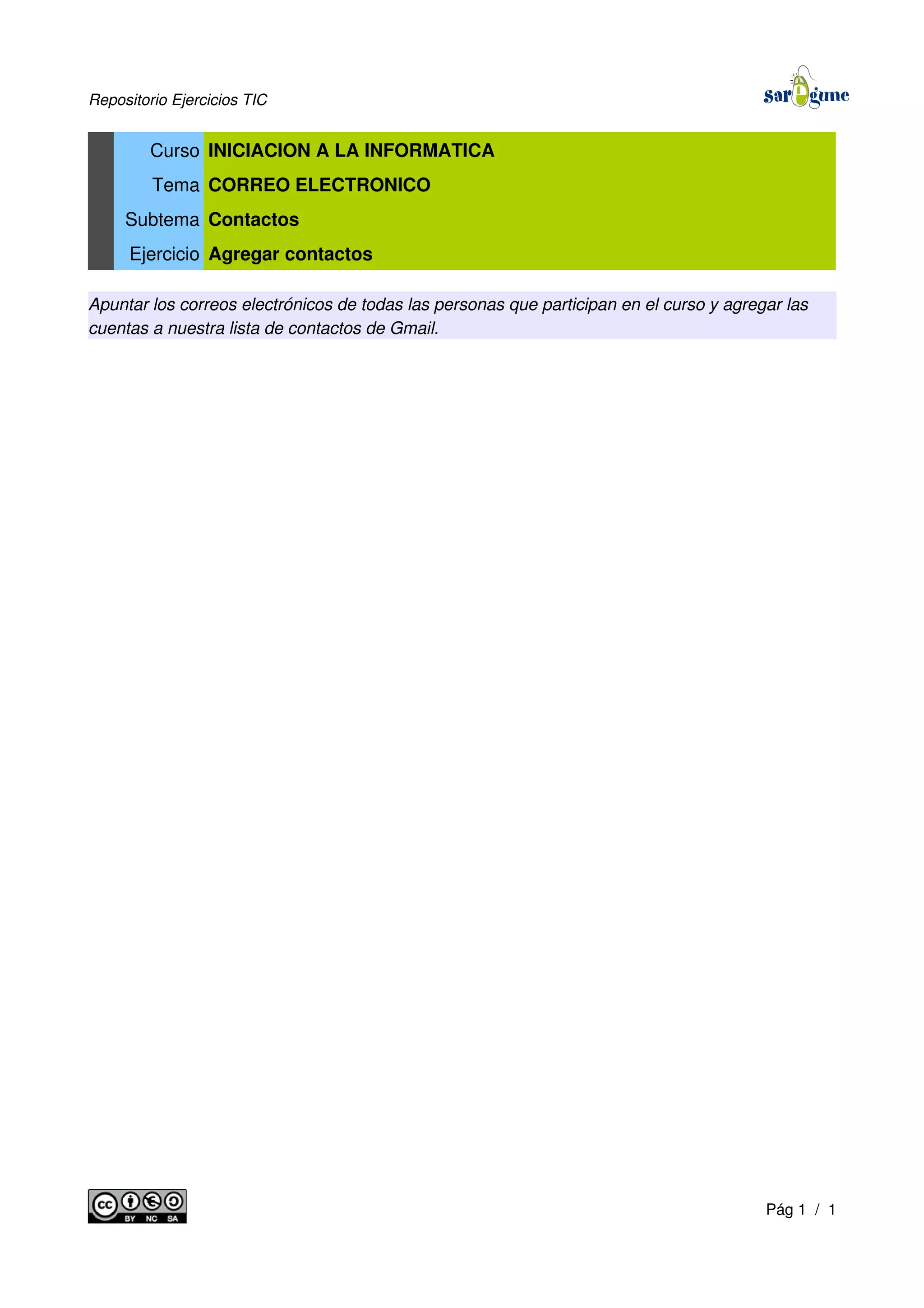 Repositorio Ejercicios TIC
Curso INICIACION A LA INFORMATICA
Tema CORREO ELECTRONICO
Subtema Contactos
Ejercicio Agregar contactos
Apuntar los correos electrónicos de todas las personas que participan en el curso y agregar las
cuentas a nuestra lista de contactos de Gmail.
Pág 1 / 1
 