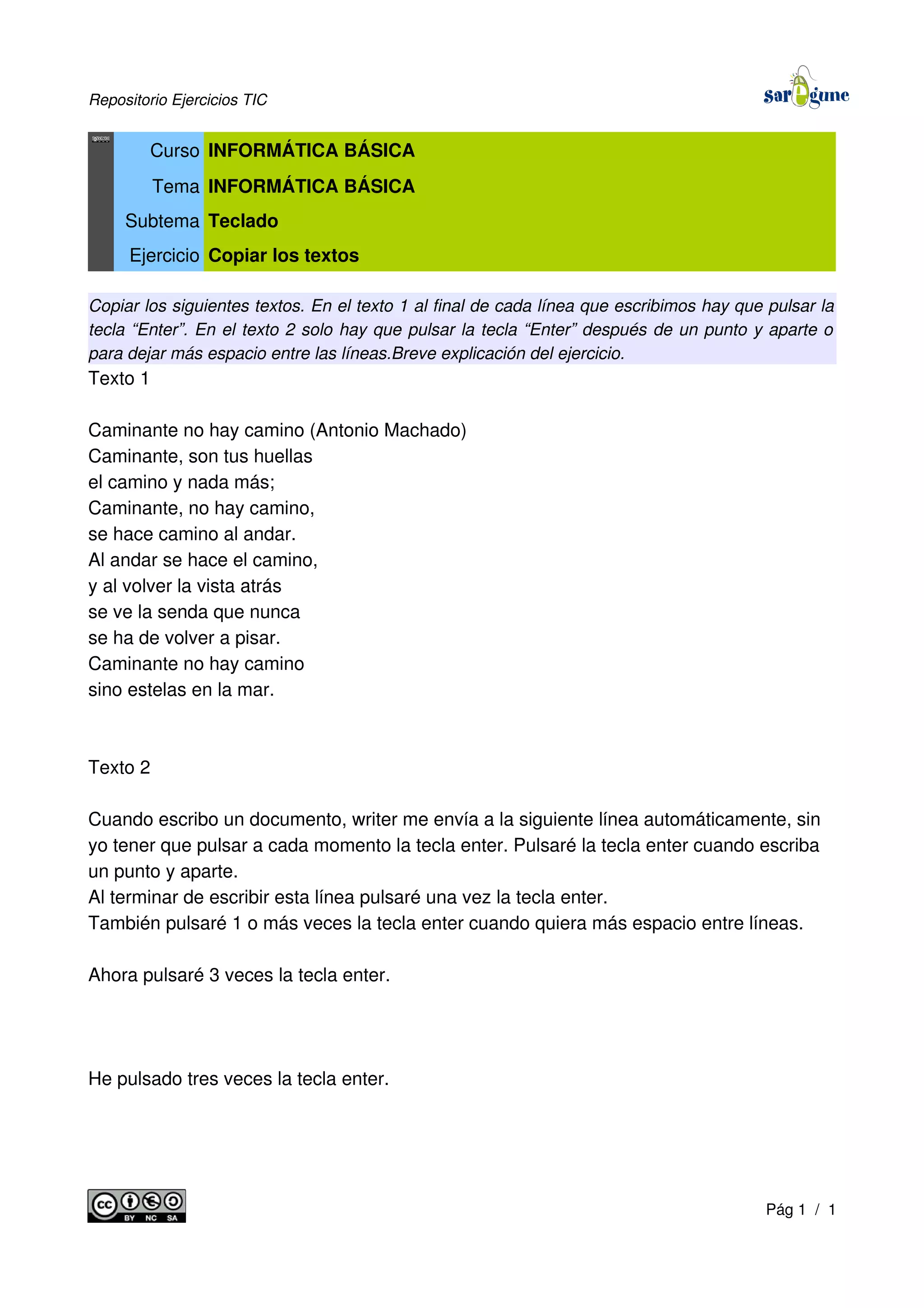 Repositorio Ejercicios TIC
Curso INFORMÁTICA BÁSICA
Tema INFORMÁTICA BÁSICA
Subtema Teclado
Ejercicio Copiar los textos
Copiar los siguientes textos. En el texto 1 al final de cada línea que escribimos hay que pulsar la
tecla “Enter”. En el texto 2 solo hay que pulsar la tecla “Enter” después de un punto y aparte o
para dejar más espacio entre las líneas.Breve explicación del ejercicio.
Texto 1
Caminante no hay camino (Antonio Machado)
Caminante, son tus huellas
el camino y nada más;
Caminante, no hay camino,
se hace camino al andar.
Al andar se hace el camino,
y al volver la vista atrás
se ve la senda que nunca
se ha de volver a pisar.
Caminante no hay camino
sino estelas en la mar.
Texto 2
Cuando escribo un documento, writer me envía a la siguiente línea automáticamente, sin
yo tener que pulsar a cada momento la tecla enter. Pulsaré la tecla enter cuando escriba
un punto y aparte.
Al terminar de escribir esta línea pulsaré una vez la tecla enter.
También pulsaré 1 o más veces la tecla enter cuando quiera más espacio entre líneas.
Ahora pulsaré 3 veces la tecla enter.
He pulsado tres veces la tecla enter.
Pág 1 / 1
 