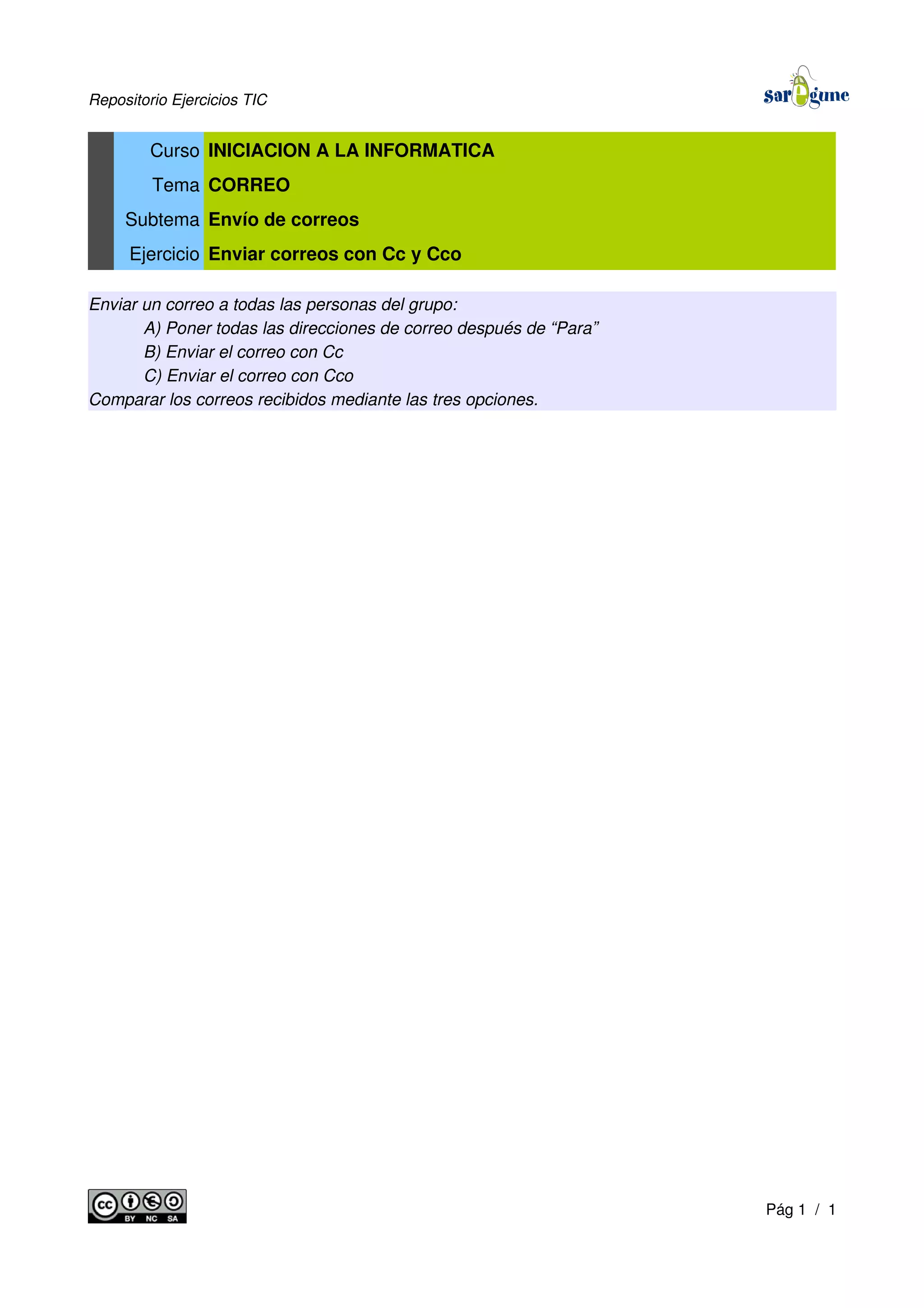 Repositorio Ejercicios TIC
Curso INICIACION A LA INFORMATICA
Tema CORREO
Subtema Envío de correos
Ejercicio Enviar correos con Cc y Cco
Enviar un correo a todas las personas del grupo:
A) Poner todas las direcciones de correo después de “Para”
B) Enviar el correo con Cc
C) Enviar el correo con Cco
Comparar los correos recibidos mediante las tres opciones.
Pág 1 / 1
 