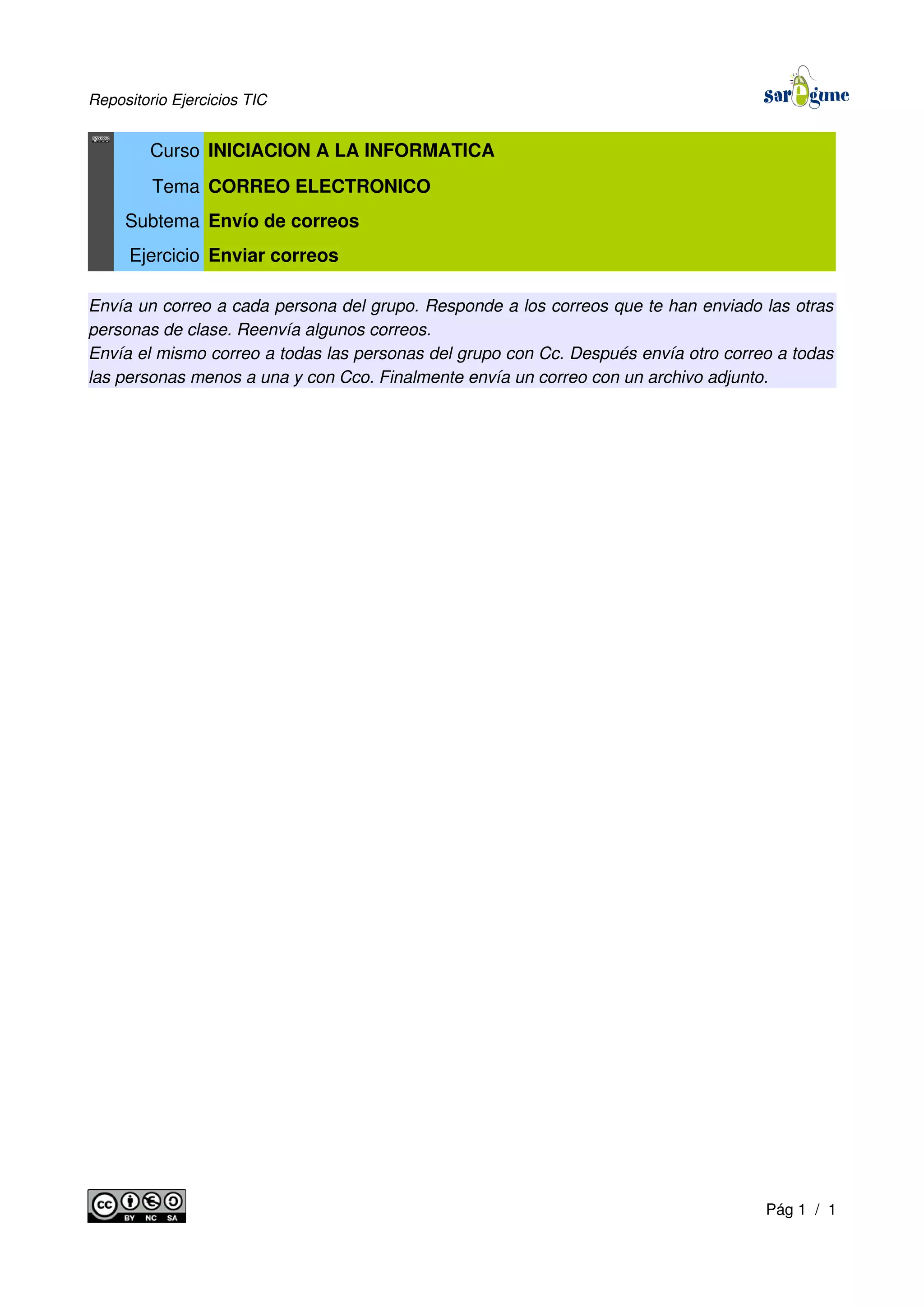 Repositorio Ejercicios TIC
Curso INICIACION A LA INFORMATICA
Tema CORREO ELECTRONICO
Subtema Envío de correos
Ejercicio Enviar correos
Envía un correo a cada persona del grupo. Responde a los correos que te han enviado las otras
personas de clase. Reenvía algunos correos.
Envía el mismo correo a todas las personas del grupo con Cc. Después envía otro correo a todas
las personas menos a una y con Cco. Finalmente envía un correo con un archivo adjunto.
Pág 1 / 1
 