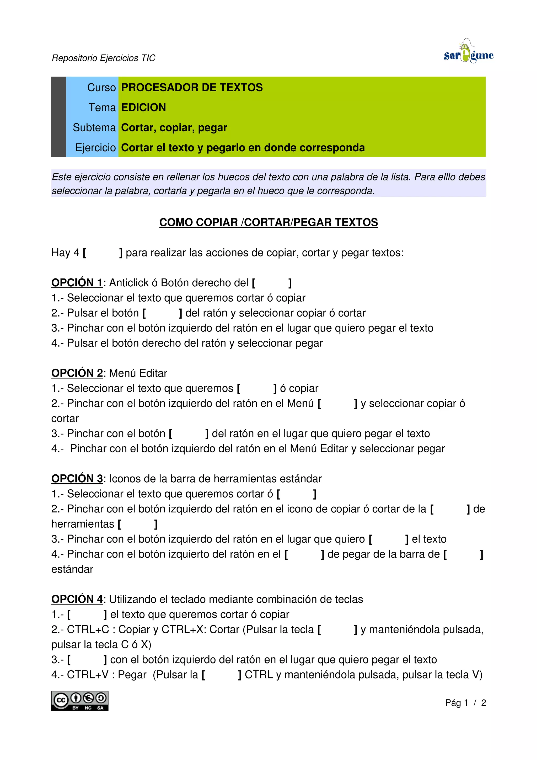 Repositorio Ejercicios TIC
Curso PROCESADOR DE TEXTOS
Tema EDICION
Subtema Cortar, copiar, pegar
Ejercicio Cortar el texto y pegarlo en donde corresponda
Este ejercicio consiste en rellenar los huecos del texto con una palabra de la lista. Para elllo debes
seleccionar la palabra, cortarla y pegarla en el hueco que le corresponda.
COMO COPIAR /CORTAR/PEGAR TEXTOS
Hay 4 [ ] para realizar las acciones de copiar, cortar y pegar textos:
OPCIÓN 1: Anticlick ó Botón derecho del [ ]
1.- Seleccionar el texto que queremos cortar ó copiar
2.- Pulsar el botón [ ] del ratón y seleccionar copiar ó cortar
3.- Pinchar con el botón izquierdo del ratón en el lugar que quiero pegar el texto
4.- Pulsar el botón derecho del ratón y seleccionar pegar
OPCIÓN 2: Menú Editar
1.- Seleccionar el texto que queremos [ ] ó copiar
2.- Pinchar con el botón izquierdo del ratón en el Menú [ ] y seleccionar copiar ó
cortar
3.- Pinchar con el botón [ ] del ratón en el lugar que quiero pegar el texto
4.- Pinchar con el botón izquierdo del ratón en el Menú Editar y seleccionar pegar
OPCIÓN 3: Iconos de la barra de herramientas estándar
1.- Seleccionar el texto que queremos cortar ó [ ]
2.- Pinchar con el botón izquierdo del ratón en el icono de copiar ó cortar de la [ ] de
herramientas [ ]
3.- Pinchar con el botón izquierdo del ratón en el lugar que quiero [ ] el texto
4.- Pinchar con el botón izquierto del ratón en el [ ] de pegar de la barra de [ ]
estándar
OPCIÓN 4: Utilizando el teclado mediante combinación de teclas
1.- [ ] el texto que queremos cortar ó copiar
2.- CTRL+C : Copiar y CTRL+X: Cortar (Pulsar la tecla [ ] y manteniéndola pulsada,
pulsar la tecla C ó X)
3.- [ ] con el botón izquierdo del ratón en el lugar que quiero pegar el texto
4.- CTRL+V : Pegar (Pulsar la [ ] CTRL y manteniéndola pulsada, pulsar la tecla V)
Pág 1 / 2
 