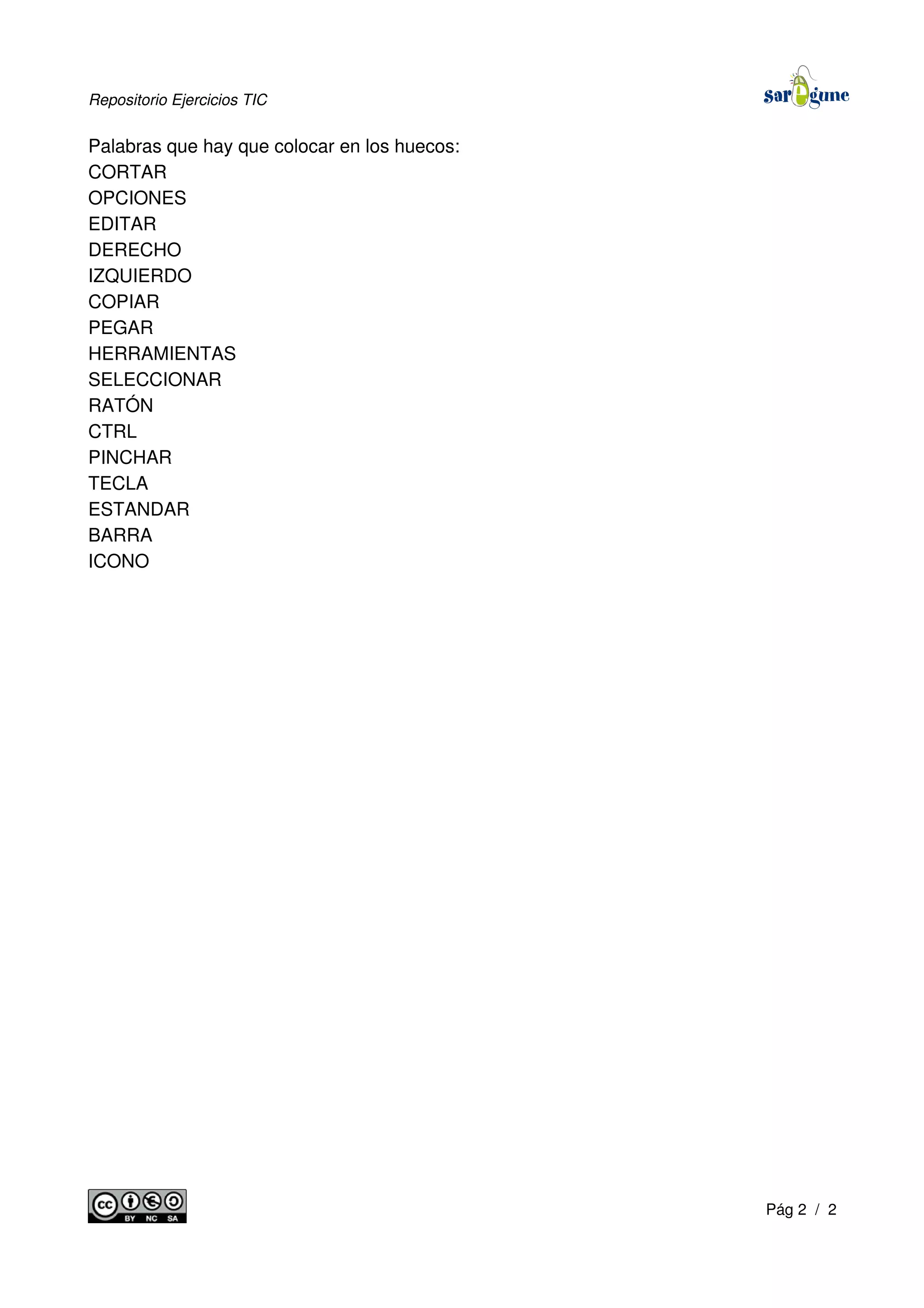 Repositorio Ejercicios TIC
Palabras que hay que colocar en los huecos:
CORTAR
OPCIONES
EDITAR
DERECHO
IZQUIERDO
COPIAR
PEGAR
HERRAMIENTAS
SELECCIONAR
RATÓN
CTRL
PINCHAR
TECLA
ESTANDAR
BARRA
ICONO
Pág 2 / 2
 