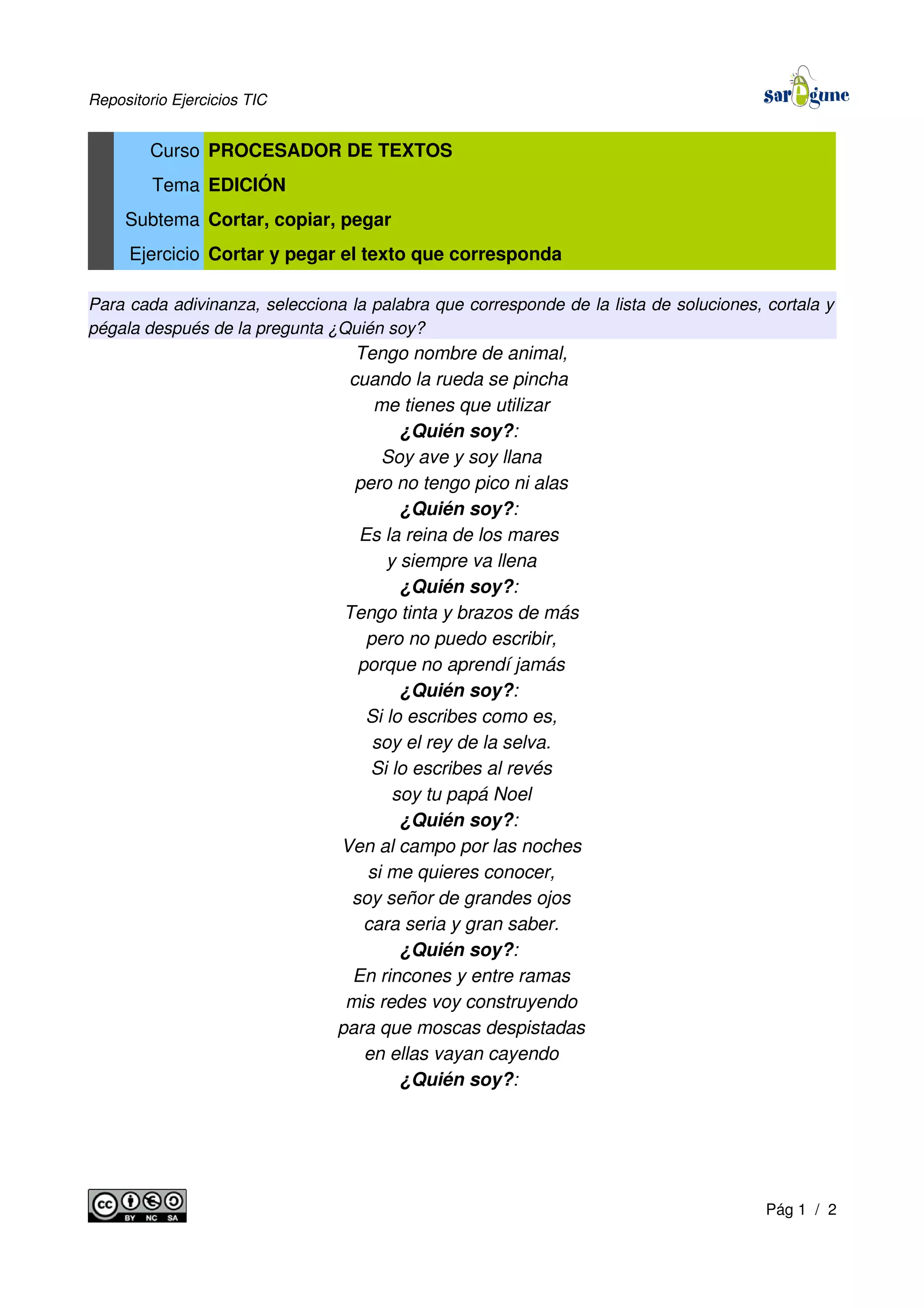 Repositorio Ejercicios TIC
Curso PROCESADOR DE TEXTOS
Tema EDICIÓN
Subtema Cortar, copiar, pegar
Ejercicio Cortar y pegar el texto que corresponda
Para cada adivinanza, selecciona la palabra que corresponde de la lista de soluciones, cortala y
pégala después de la pregunta ¿Quién soy?
Tengo nombre de animal,
cuando la rueda se pincha
me tienes que utilizar
¿Quién soy?:
Soy ave y soy llana
pero no tengo pico ni alas
¿Quién soy?:
Es la reina de los mares
y siempre va llena
¿Quién soy?:
Tengo tinta y brazos de más
pero no puedo escribir,
porque no aprendí jamás
¿Quién soy?:
Si lo escribes como es,
soy el rey de la selva.
Si lo escribes al revés
soy tu papá Noel
¿Quién soy?:
Ven al campo por las noches
si me quieres conocer,
soy señor de grandes ojos
cara seria y gran saber.
¿Quién soy?:
En rincones y entre ramas
mis redes voy construyendo
para que moscas despistadas
en ellas vayan cayendo
¿Quién soy?:
Pág 1 / 2
 