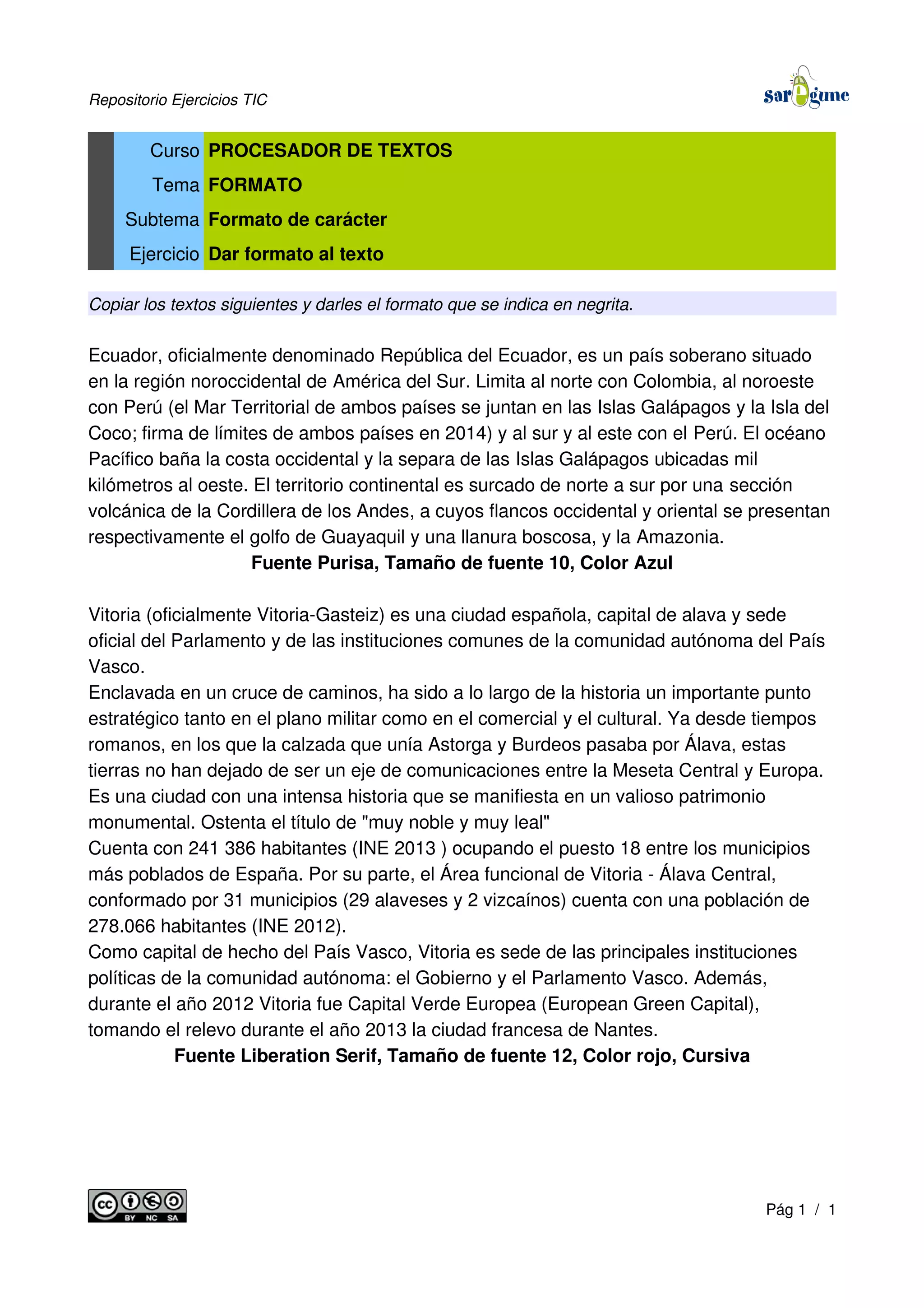 Repositorio Ejercicios TIC
Curso PROCESADOR DE TEXTOS
Tema FORMATO
Subtema Formato de carácter
Ejercicio Dar formato al texto
Copiar los textos siguientes y darles el formato que se indica en negrita.
Ecuador, oficialmente denominado República del Ecuador, es un país soberano situado
en la región noroccidental de América del Sur. Limita al norte con Colombia, al noroeste
con Perú (el Mar Territorial de ambos países se juntan en las Islas Galápagos y la Isla del
Coco; firma de límites de ambos países en 2014) y al sur y al este con el Perú. El océano
Pacífico baña la costa occidental y la separa de las Islas Galápagos ubicadas mil
kilómetros al oeste. El territorio continental es surcado de norte a sur por una sección
volcánica de la Cordillera de los Andes, a cuyos flancos occidental y oriental se presentan
respectivamente el golfo de Guayaquil y una llanura boscosa, y la Amazonia.
Fuente Purisa, Tamaño de fuente 10, Color Azul
Vitoria (oficialmente Vitoria-Gasteiz) es una ciudad española, capital de alava y sede
oficial del Parlamento y de las instituciones comunes de la comunidad autónoma del País
Vasco.
Enclavada en un cruce de caminos, ha sido a lo largo de la historia un importante punto
estratégico tanto en el plano militar como en el comercial y el cultural. Ya desde tiempos
romanos, en los que la calzada que unía Astorga y Burdeos pasaba por Álava, estas
tierras no han dejado de ser un eje de comunicaciones entre la Meseta Central y Europa.
Es una ciudad con una intensa historia que se manifiesta en un valioso patrimonio
monumental. Ostenta el título de "muy noble y muy leal"
Cuenta con 241 386 habitantes (INE 2013 ) ocupando el puesto 18 entre los municipios
más poblados de España. Por su parte, el Área funcional de Vitoria - Álava Central,
conformado por 31 municipios (29 alaveses y 2 vizcaínos) cuenta con una población de
278.066 habitantes (INE 2012).
Como capital de hecho del País Vasco, Vitoria es sede de las principales instituciones
políticas de la comunidad autónoma: el Gobierno y el Parlamento Vasco. Además,
durante el año 2012 Vitoria fue Capital Verde Europea (European Green Capital),
tomando el relevo durante el año 2013 la ciudad francesa de Nantes.
Fuente Liberation Serif, Tamaño de fuente 12, Color rojo, Cursiva
Pág 1 / 1
 