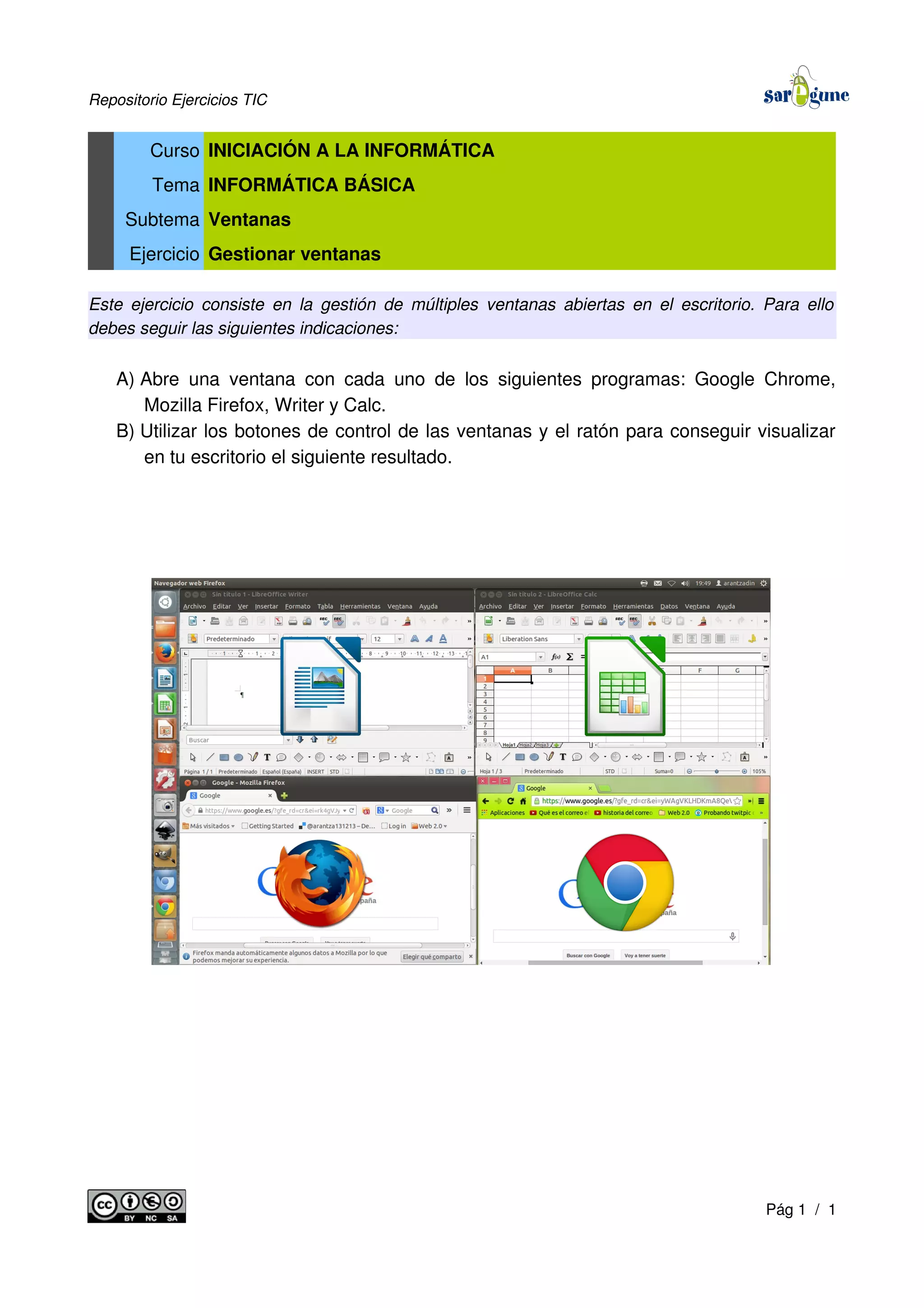 Repositorio Ejercicios TIC
Curso INICIACIÓN A LA INFORMÁTICA
Tema INFORMÁTICA BÁSICA
Subtema Ventanas
Ejercicio Gestionar ventanas
Este ejercicio consiste en la gestión de múltiples ventanas abiertas en el escritorio. Para ello
debes seguir las siguientes indicaciones:
A) Abre una ventana con cada uno de los siguientes programas: Google Chrome,
Mozilla Firefox, Writer y Calc.
B) Utilizar los botones de control de las ventanas y el ratón para conseguir visualizar
en tu escritorio el siguiente resultado.
Pág 1 / 1
 