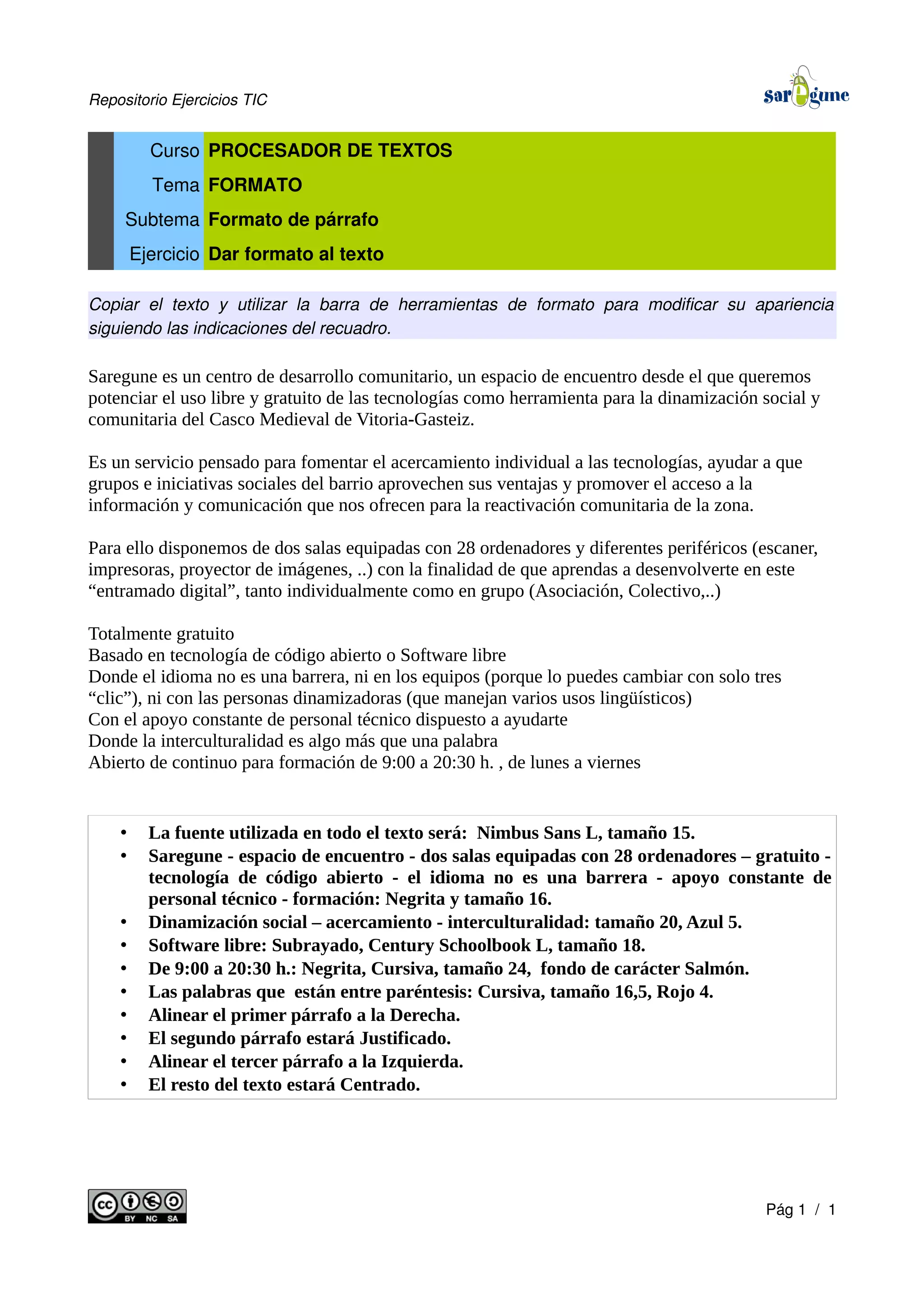Repositorio Ejercicios TIC
Curso PROCESADOR DE TEXTOS
Tema FORMATO
Subtema Formato de párrafo
Ejercicio Dar formato al texto
Copiar el texto y utilizar la barra de herramientas de formato para modificar su apariencia
siguiendo las indicaciones del recuadro.
Saregune es un centro de desarrollo comunitario, un espacio de encuentro desde el que queremos
potenciar el uso libre y gratuito de las tecnologías como herramienta para la dinamización social y
comunitaria del Casco Medieval de Vitoria-Gasteiz.
Es un servicio pensado para fomentar el acercamiento individual a las tecnologías, ayudar a que
grupos e iniciativas sociales del barrio aprovechen sus ventajas y promover el acceso a la
información y comunicación que nos ofrecen para la reactivación comunitaria de la zona.
Para ello disponemos de dos salas equipadas con 28 ordenadores y diferentes periféricos (escaner,
impresoras, proyector de imágenes, ..) con la finalidad de que aprendas a desenvolverte en este
“entramado digital”, tanto individualmente como en grupo (Asociación, Colectivo,..)
Totalmente gratuito
Basado en tecnología de código abierto o Software libre
Donde el idioma no es una barrera, ni en los equipos (porque lo puedes cambiar con solo tres
“clic”), ni con las personas dinamizadoras (que manejan varios usos lingüísticos)
Con el apoyo constante de personal técnico dispuesto a ayudarte
Donde la interculturalidad es algo más que una palabra
Abierto de continuo para formación de 9:00 a 20:30 h. , de lunes a viernes
• La fuente utilizada en todo el texto será: Nimbus Sans L, tamaño 15.
• Saregune - espacio de encuentro - dos salas equipadas con 28 ordenadores – gratuito -
tecnología de código abierto - el idioma no es una barrera - apoyo constante de
personal técnico - formación: Negrita y tamaño 16.
• Dinamización social – acercamiento - interculturalidad: tamaño 20, Azul 5.
• Software libre: Subrayado, Century Schoolbook L, tamaño 18.
• De 9:00 a 20:30 h.: Negrita, Cursiva, tamaño 24, fondo de carácter Salmón.
• Las palabras que están entre paréntesis: Cursiva, tamaño 16,5, Rojo 4.
• Alinear el primer párrafo a la Derecha.
• El segundo párrafo estará Justificado.
• Alinear el tercer párrafo a la Izquierda.
• El resto del texto estará Centrado.
Pág 1 / 1
 