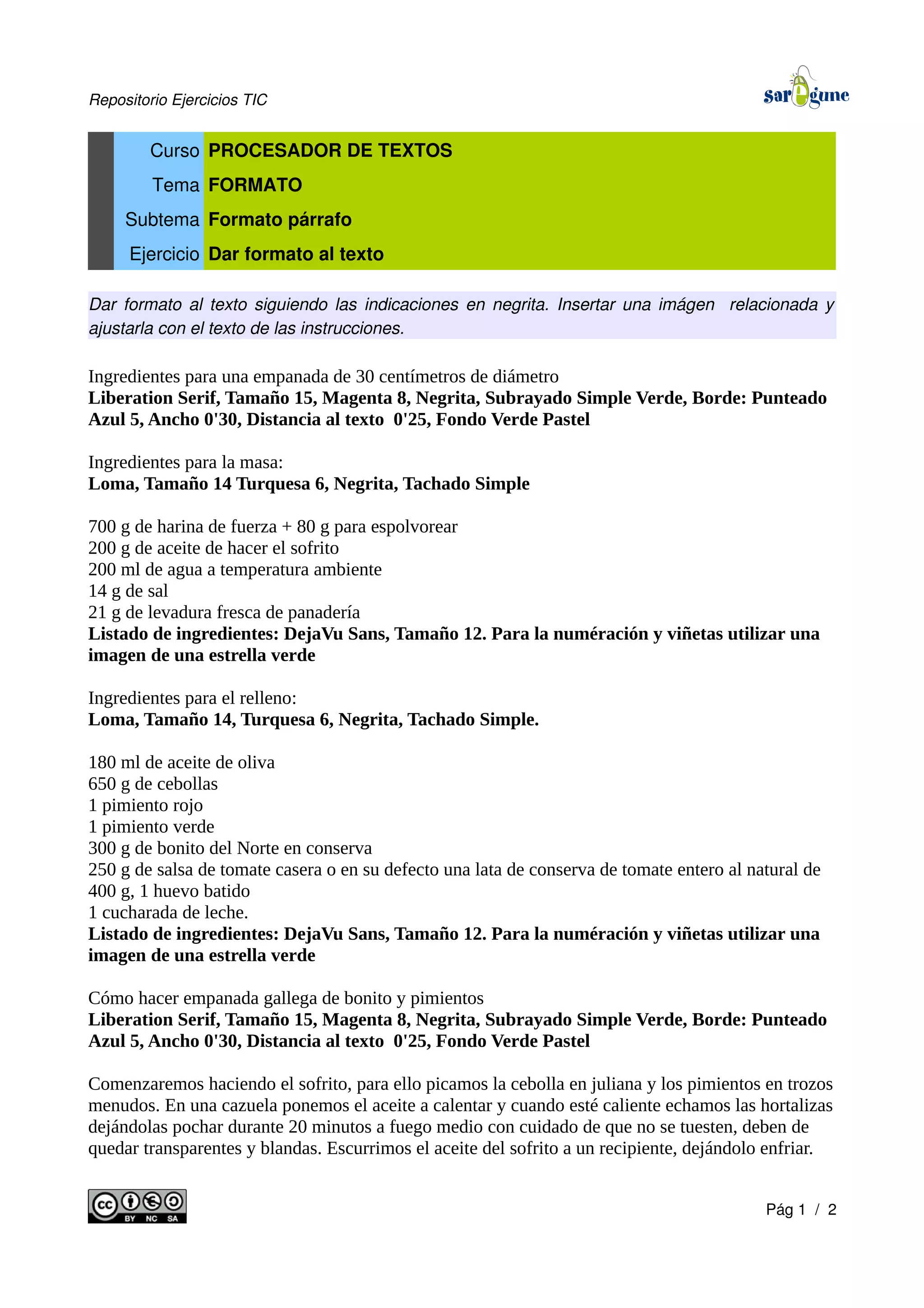 Repositorio Ejercicios TIC
Curso PROCESADOR DE TEXTOS
Tema FORMATO
Subtema Formato párrafo
Ejercicio Dar formato al texto
Dar formato al texto siguiendo las indicaciones en negrita. Insertar una imágen relacionada y
ajustarla con el texto de las instrucciones.
Ingredientes para una empanada de 30 centímetros de diámetro
Liberation Serif, Tamaño 15, Magenta 8, Negrita, Subrayado Simple Verde, Borde: Punteado
Azul 5, Ancho 0'30, Distancia al texto 0'25, Fondo Verde Pastel
Ingredientes para la masa:
Loma, Tamaño 14 Turquesa 6, Negrita, Tachado Simple
700 g de harina de fuerza + 80 g para espolvorear
200 g de aceite de hacer el sofrito
200 ml de agua a temperatura ambiente
14 g de sal
21 g de levadura fresca de panadería
Listado de ingredientes: DejaVu Sans, Tamaño 12. Para la numéración y viñetas utilizar una
imagen de una estrella verde
Ingredientes para el relleno:
Loma, Tamaño 14, Turquesa 6, Negrita, Tachado Simple.
180 ml de aceite de oliva
650 g de cebollas
1 pimiento rojo
1 pimiento verde
300 g de bonito del Norte en conserva
250 g de salsa de tomate casera o en su defecto una lata de conserva de tomate entero al natural de
400 g, 1 huevo batido
1 cucharada de leche.
Listado de ingredientes: DejaVu Sans, Tamaño 12. Para la numéración y viñetas utilizar una
imagen de una estrella verde
Cómo hacer empanada gallega de bonito y pimientos
Liberation Serif, Tamaño 15, Magenta 8, Negrita, Subrayado Simple Verde, Borde: Punteado
Azul 5, Ancho 0'30, Distancia al texto 0'25, Fondo Verde Pastel
Comenzaremos haciendo el sofrito, para ello picamos la cebolla en juliana y los pimientos en trozos
menudos. En una cazuela ponemos el aceite a calentar y cuando esté caliente echamos las hortalizas
dejándolas pochar durante 20 minutos a fuego medio con cuidado de que no se tuesten, deben de
quedar transparentes y blandas. Escurrimos el aceite del sofrito a un recipiente, dejándolo enfriar.
Pág 1 / 2
 