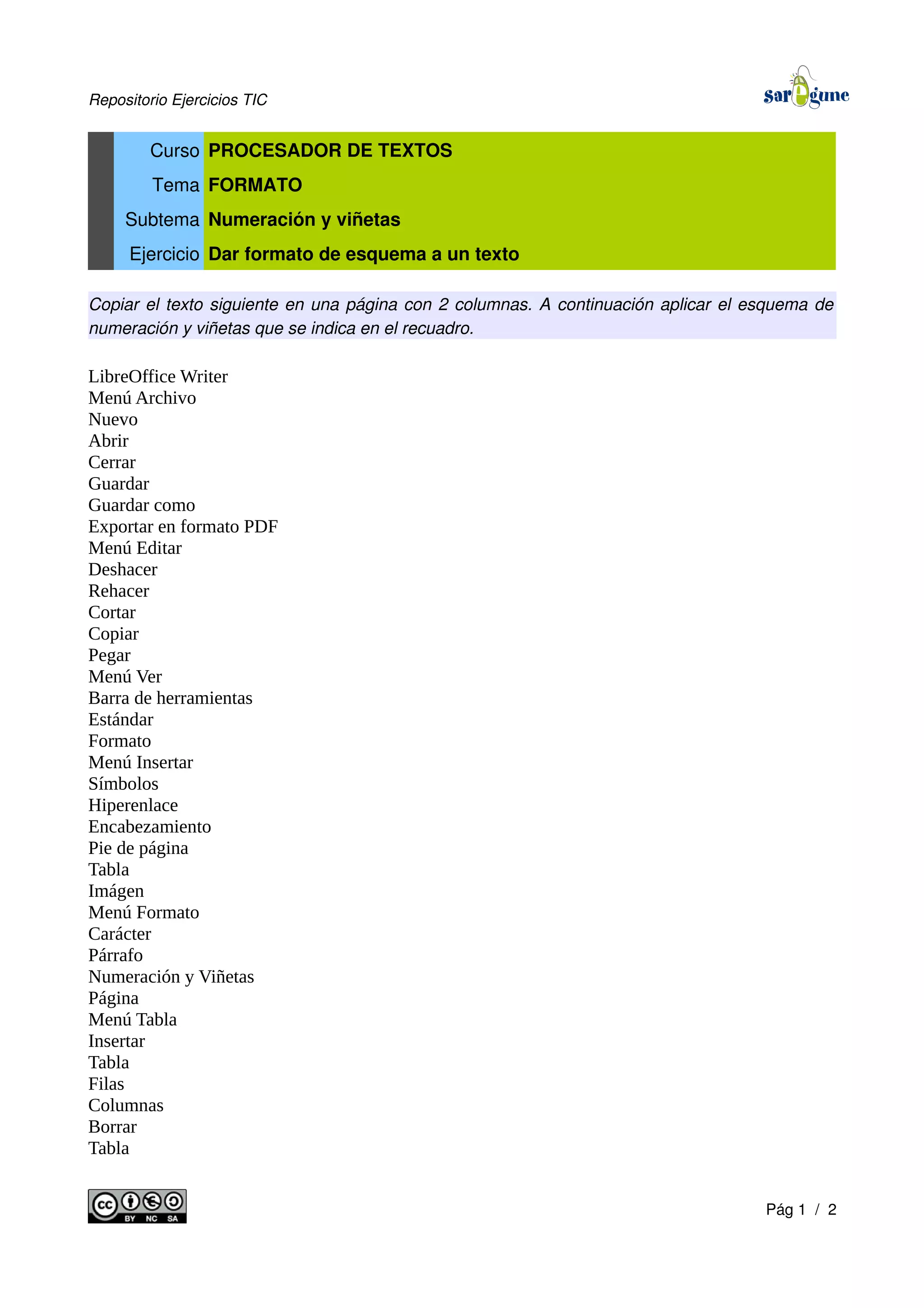 Repositorio Ejercicios TIC
Curso PROCESADOR DE TEXTOS
Tema FORMATO
Subtema Numeración y viñetas
Ejercicio Dar formato de esquema a un texto
Copiar el texto siguiente en una página con 2 columnas. A continuación aplicar el esquema de
numeración y viñetas que se indica en el recuadro.
LibreOffice Writer
Menú Archivo
Nuevo
Abrir
Cerrar
Guardar
Guardar como
Exportar en formato PDF
Menú Editar
Deshacer
Rehacer
Cortar
Copiar
Pegar
Menú Ver
Barra de herramientas
Estándar
Formato
Menú Insertar
Símbolos
Hiperenlace
Encabezamiento
Pie de página
Tabla
Imágen
Menú Formato
Carácter
Párrafo
Numeración y Viñetas
Página
Menú Tabla
Insertar
Tabla
Filas
Columnas
Borrar
Tabla
Pág 1 / 2
 