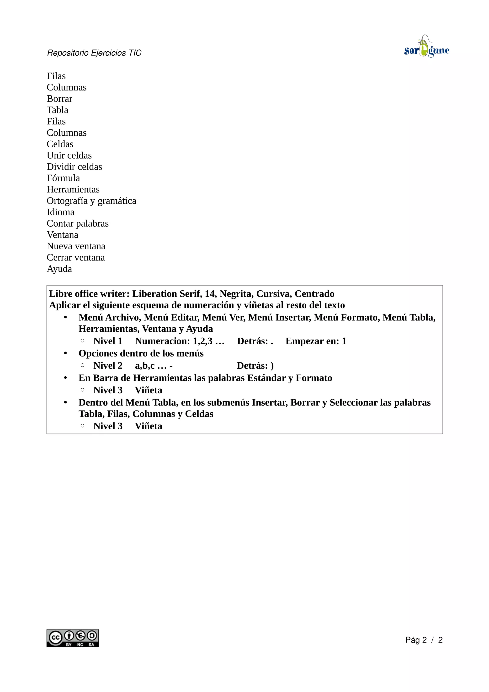 Repositorio Ejercicios TIC
Filas
Columnas
Borrar
Tabla
Filas
Columnas
Celdas
Unir celdas
Dividir celdas
Fórmula
Herramientas
Ortografía y gramática
Idioma
Contar palabras
Ventana
Nueva ventana
Cerrar ventana
Ayuda
Libre office writer: Liberation Serif, 14, Negrita, Cursiva, Centrado
Aplicar el siguiente esquema de numeración y viñetas al resto del texto
• Menú Archivo, Menú Editar, Menú Ver, Menú Insertar, Menú Formato, Menú Tabla,
Herramientas, Ventana y Ayuda
◦ Nivel 1 Numeracion: 1,2,3 … Detrás: . Empezar en: 1
• Opciones dentro de los menús
◦ Nivel 2 a,b,c … - Detrás: )
• En Barra de Herramientas las palabras Estándar y Formato
◦ Nivel 3 Viñeta
• Dentro del Menú Tabla, en los submenús Insertar, Borrar y Seleccionar las palabras
Tabla, Filas, Columnas y Celdas
◦ Nivel 3 Viñeta
Pág 2 / 2
 