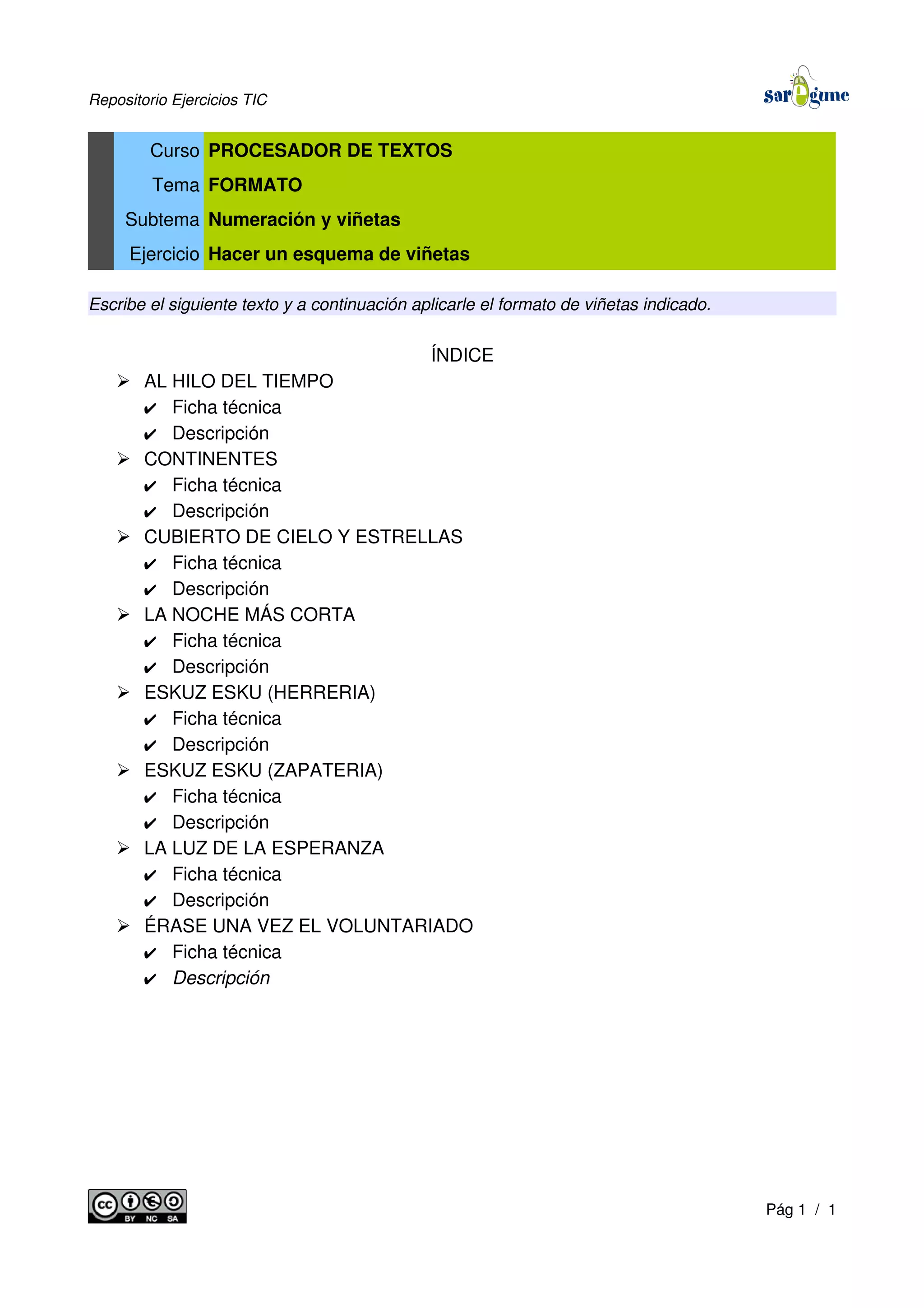 Repositorio Ejercicios TIC
Curso PROCESADOR DE TEXTOS
Tema FORMATO
Subtema Numeración y viñetas
Ejercicio Hacer un esquema de viñetas
Escribe el siguiente texto y a continuación aplicarle el formato de viñetas indicado.
ÍNDICE
➢ AL HILO DEL TIEMPO
✔ Ficha técnica
✔ Descripción
➢ CONTINENTES
✔ Ficha técnica
✔ Descripción
➢ CUBIERTO DE CIELO Y ESTRELLAS
✔ Ficha técnica
✔ Descripción
➢ LA NOCHE MÁS CORTA
✔ Ficha técnica
✔ Descripción
➢ ESKUZ ESKU (HERRERIA)
✔ Ficha técnica
✔ Descripción
➢ ESKUZ ESKU (ZAPATERIA)
✔ Ficha técnica
✔ Descripción
➢ LA LUZ DE LA ESPERANZA
✔ Ficha técnica
✔ Descripción
➢ ÉRASE UNA VEZ EL VOLUNTARIADO
✔ Ficha técnica
✔ Descripción
Pág 1 / 1
 