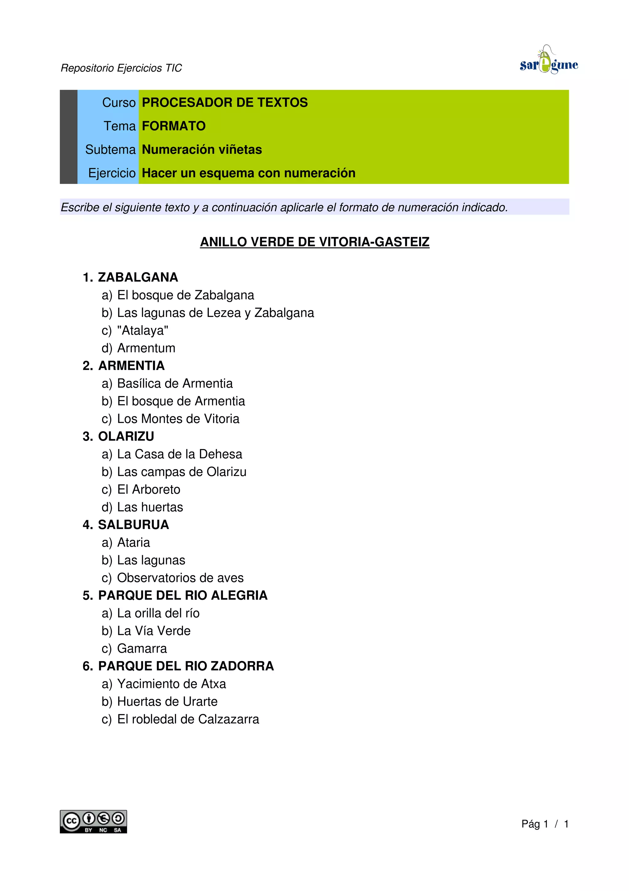 Repositorio Ejercicios TIC
Curso PROCESADOR DE TEXTOS
Tema FORMATO
Subtema Numeración viñetas
Ejercicio Hacer un esquema con numeración
Escribe el siguiente texto y a continuación aplicarle el formato de numeración indicado.
ANILLO VERDE DE VITORIA-GASTEIZ
1. ZABALGANA
a) El bosque de Zabalgana
b) Las lagunas de Lezea y Zabalgana
c) "Atalaya"
d) Armentum
2. ARMENTIA
a) Basílica de Armentia
b) El bosque de Armentia
c) Los Montes de Vitoria
3. OLARIZU
a) La Casa de la Dehesa
b) Las campas de Olarizu
c) El Arboreto
d) Las huertas
4. SALBURUA
a) Ataria
b) Las lagunas
c) Observatorios de aves
5. PARQUE DEL RIO ALEGRIA
a) La orilla del río
b) La Vía Verde
c) Gamarra
6. PARQUE DEL RIO ZADORRA
a) Yacimiento de Atxa
b) Huertas de Urarte
c) El robledal de Calzazarra
Pág 1 / 1
 
