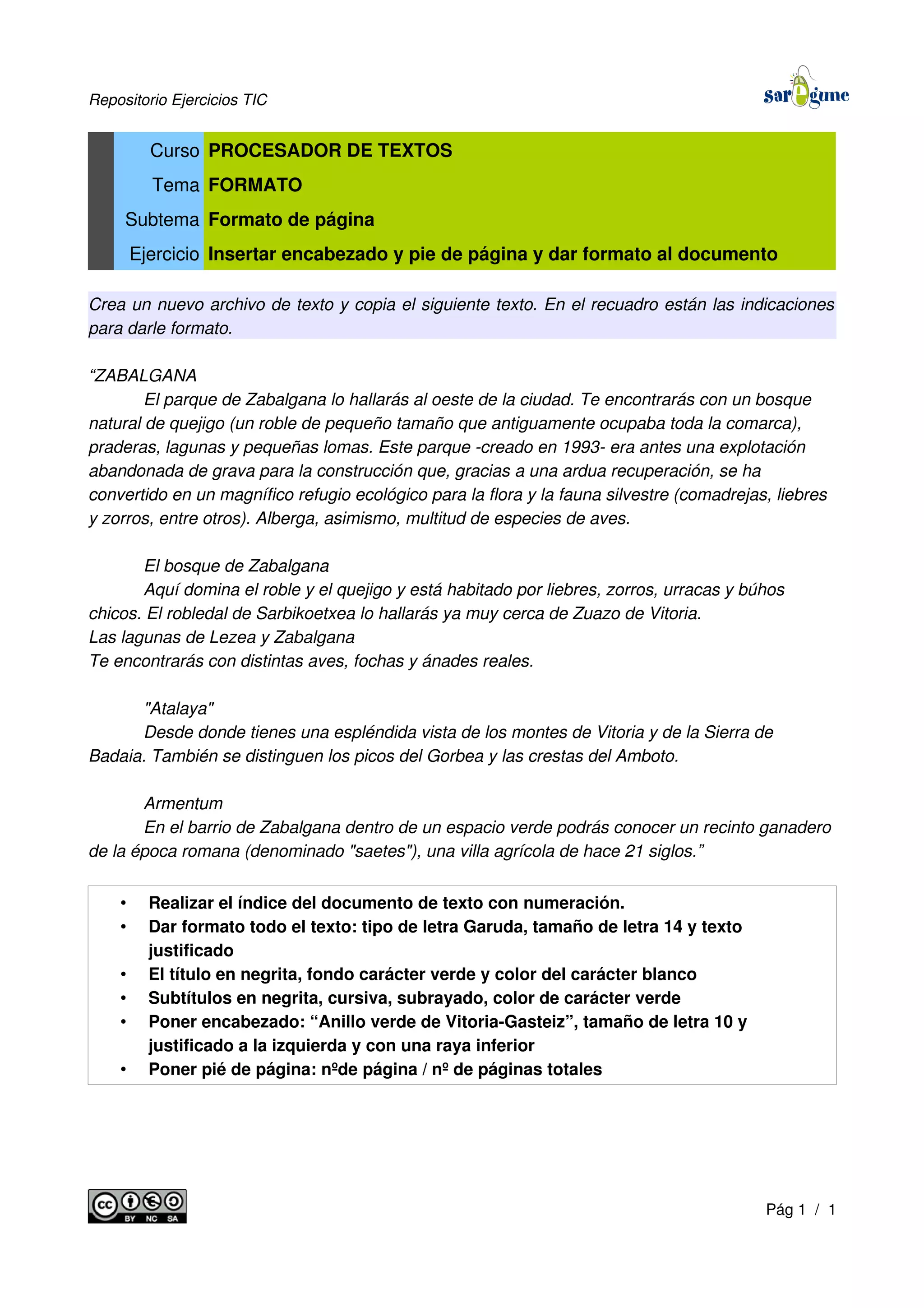 Repositorio Ejercicios TIC
Curso PROCESADOR DE TEXTOS
Tema FORMATO
Subtema Formato de página
Ejercicio Insertar encabezado y pie de página y dar formato al documento
Crea un nuevo archivo de texto y copia el siguiente texto. En el recuadro están las indicaciones
para darle formato.
“ZABALGANA
El parque de Zabalgana lo hallarás al oeste de la ciudad. Te encontrarás con un bosque
natural de quejigo (un roble de pequeño tamaño que antiguamente ocupaba toda la comarca),
praderas, lagunas y pequeñas lomas. Este parque -creado en 1993- era antes una explotación
abandonada de grava para la construcción que, gracias a una ardua recuperación, se ha
convertido en un magnífico refugio ecológico para la flora y la fauna silvestre (comadrejas, liebres
y zorros, entre otros). Alberga, asimismo, multitud de especies de aves.
El bosque de Zabalgana
Aquí domina el roble y el quejigo y está habitado por liebres, zorros, urracas y búhos
chicos. El robledal de Sarbikoetxea lo hallarás ya muy cerca de Zuazo de Vitoria.
Las lagunas de Lezea y Zabalgana
Te encontrarás con distintas aves, fochas y ánades reales.
"Atalaya"
Desde donde tienes una espléndida vista de los montes de Vitoria y de la Sierra de
Badaia. También se distinguen los picos del Gorbea y las crestas del Amboto.
Armentum
En el barrio de Zabalgana dentro de un espacio verde podrás conocer un recinto ganadero
de la época romana (denominado "saetes"), una villa agrícola de hace 21 siglos.”
• Realizar el índice del documento de texto con numeración.
• Dar formato todo el texto: tipo de letra Garuda, tamaño de letra 14 y texto
justificado
• El título en negrita, fondo carácter verde y color del carácter blanco
• Subtítulos en negrita, cursiva, subrayado, color de carácter verde
• Poner encabezado: “Anillo verde de Vitoria-Gasteiz”, tamaño de letra 10 y
justificado a la izquierda y con una raya inferior
• Poner pié de página: nºde página / nº de páginas totales
Pág 1 / 1
 