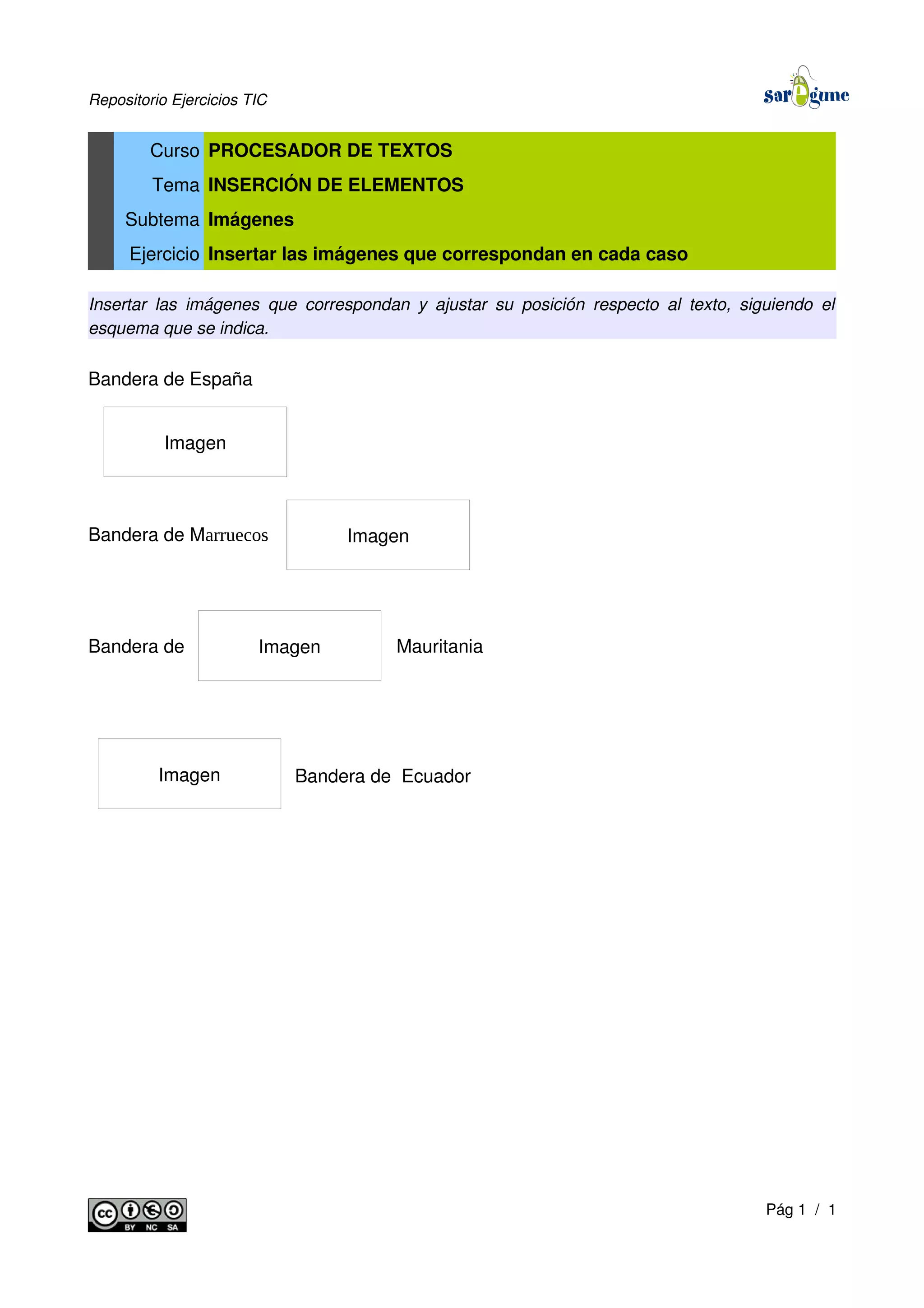 Repositorio Ejercicios TIC
Curso PROCESADOR DE TEXTOS
Tema INSERCIÓN DE ELEMENTOS
Subtema Imágenes
Ejercicio Insertar las imágenes que correspondan en cada caso
Insertar las imágenes que correspondan y ajustar su posición respecto al texto, siguiendo el
esquema que se indica.
Bandera de España
Bandera de Marruecos
Bandera de Mauritania
Bandera de Ecuador
Pág 1 / 1
Imagen
Imagen
Imagen
Imagen
 