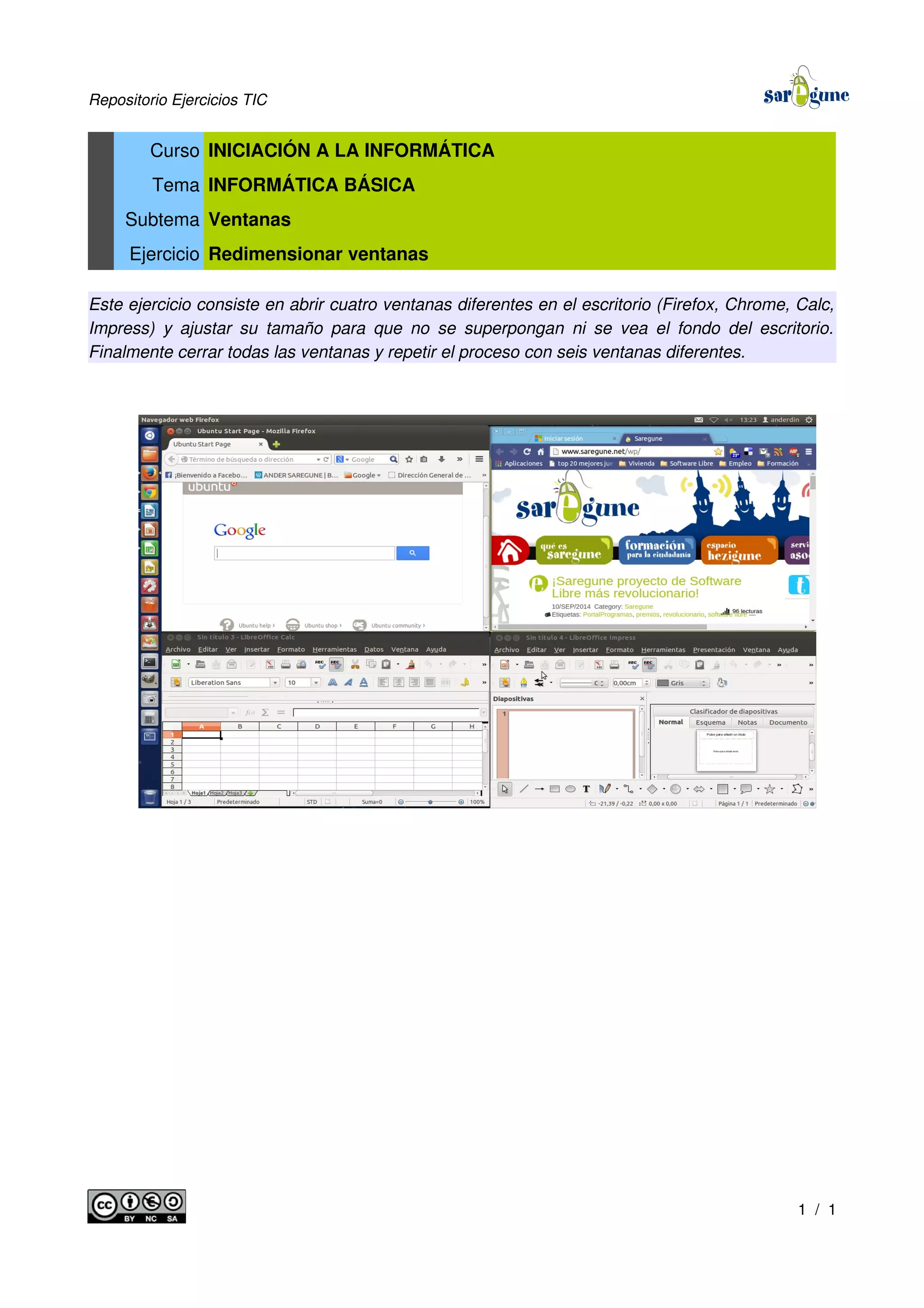Repositorio Ejercicios TIC
Curso INICIACIÓN A LA INFORMÁTICA
Tema INFORMÁTICA BÁSICA
Subtema Ventanas
Ejercicio Redimensionar ventanas
Este ejercicio consiste en abrir cuatro ventanas diferentes en el escritorio (Firefox, Chrome, Calc,
Impress) y ajustar su tamaño para que no se superpongan ni se vea el fondo del escritorio.
Finalmente cerrar todas las ventanas y repetir el proceso con seis ventanas diferentes.
1 / 1
 