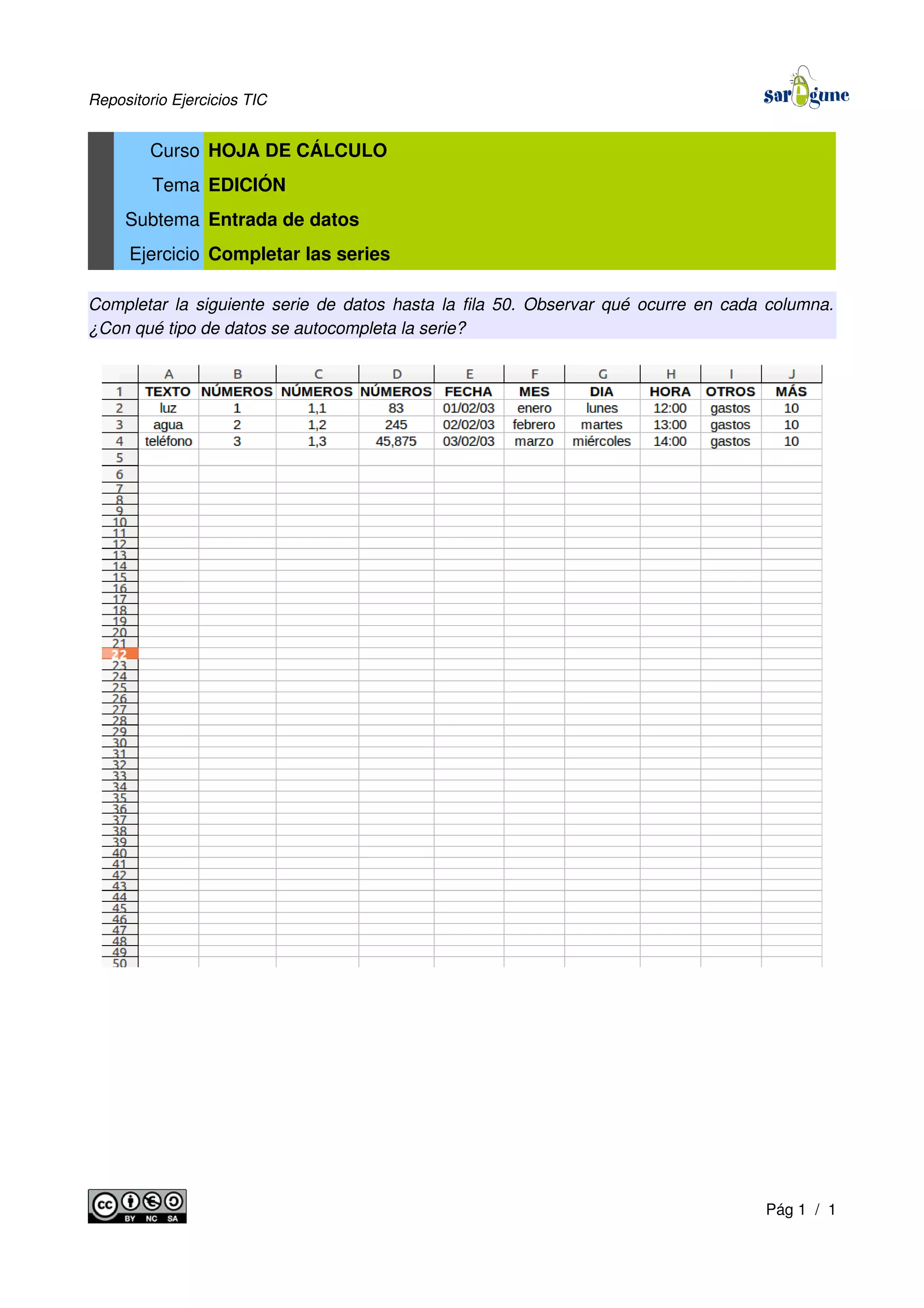 Repositorio Ejercicios TIC
Curso HOJA DE CÁLCULO
Tema EDICIÓN
Subtema Entrada de datos
Ejercicio Completar las series
Completar la siguiente serie de datos hasta la fila 50. Observar qué ocurre en cada columna.
¿Con qué tipo de datos se autocompleta la serie?
Pág 1 / 1
 