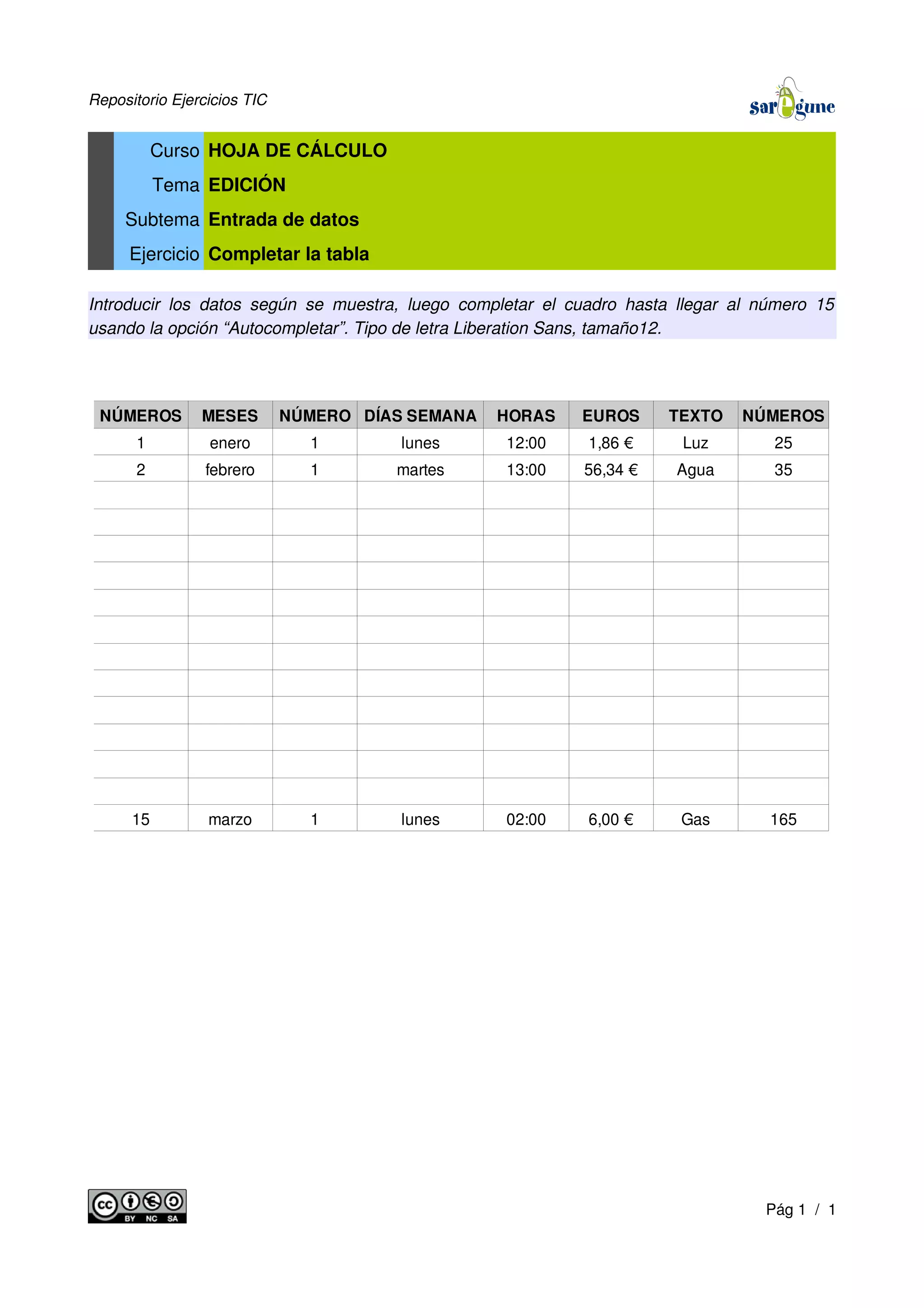 Repositorio Ejercicios TIC
Curso HOJA DE CÁLCULO
Tema EDICIÓN
Subtema Entrada de datos
Ejercicio Completar la tabla
Introducir los datos según se muestra, luego completar el cuadro hasta llegar al número 15
usando la opción “Autocompletar”. Tipo de letra Liberation Sans, tamaño12.
Pág 1 / 1
NÚMEROS MESES NÚMERO DÍAS SEMANA HORAS EUROS TEXTO NÚMEROS
1 enero 1 lunes 12:00 1,86 € Luz 25
2 febrero 1 martes 13:00 56,34 € Agua 35
15 marzo 1 lunes 02:00 6,00 € Gas 165
 