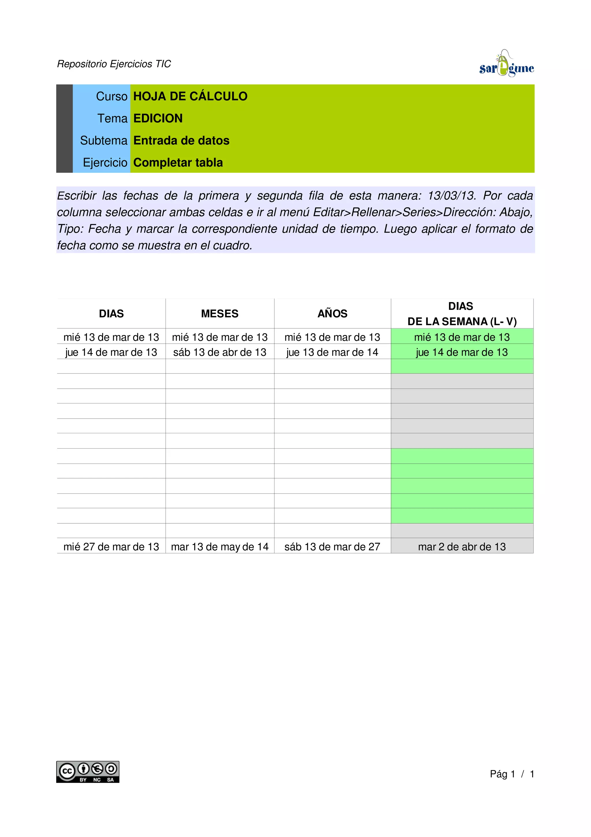 Repositorio Ejercicios TIC
Curso HOJA DE CÁLCULO
Tema EDICION
Subtema Entrada de datos
Ejercicio Completar tabla
Escribir las fechas de la primera y segunda fila de esta manera: 13/03/13. Por cada
columna seleccionar ambas celdas e ir al menú Editar>Rellenar>Series>Dirección: Abajo,
Tipo: Fecha y marcar la correspondiente unidad de tiempo. Luego aplicar el formato de
fecha como se muestra en el cuadro.
Pág 1 / 1
DIAS MESES AÑOS
DIAS
DE LA SEMANA (L- V)
mié 13 de mar de 13 mié 13 de mar de 13 mié 13 de mar de 13 mié 13 de mar de 13
jue 14 de mar de 13 sáb 13 de abr de 13 jue 13 de mar de 14 jue 14 de mar de 13
mié 27 de mar de 13 mar 13 de may de 14 sáb 13 de mar de 27 mar 2 de abr de 13
 