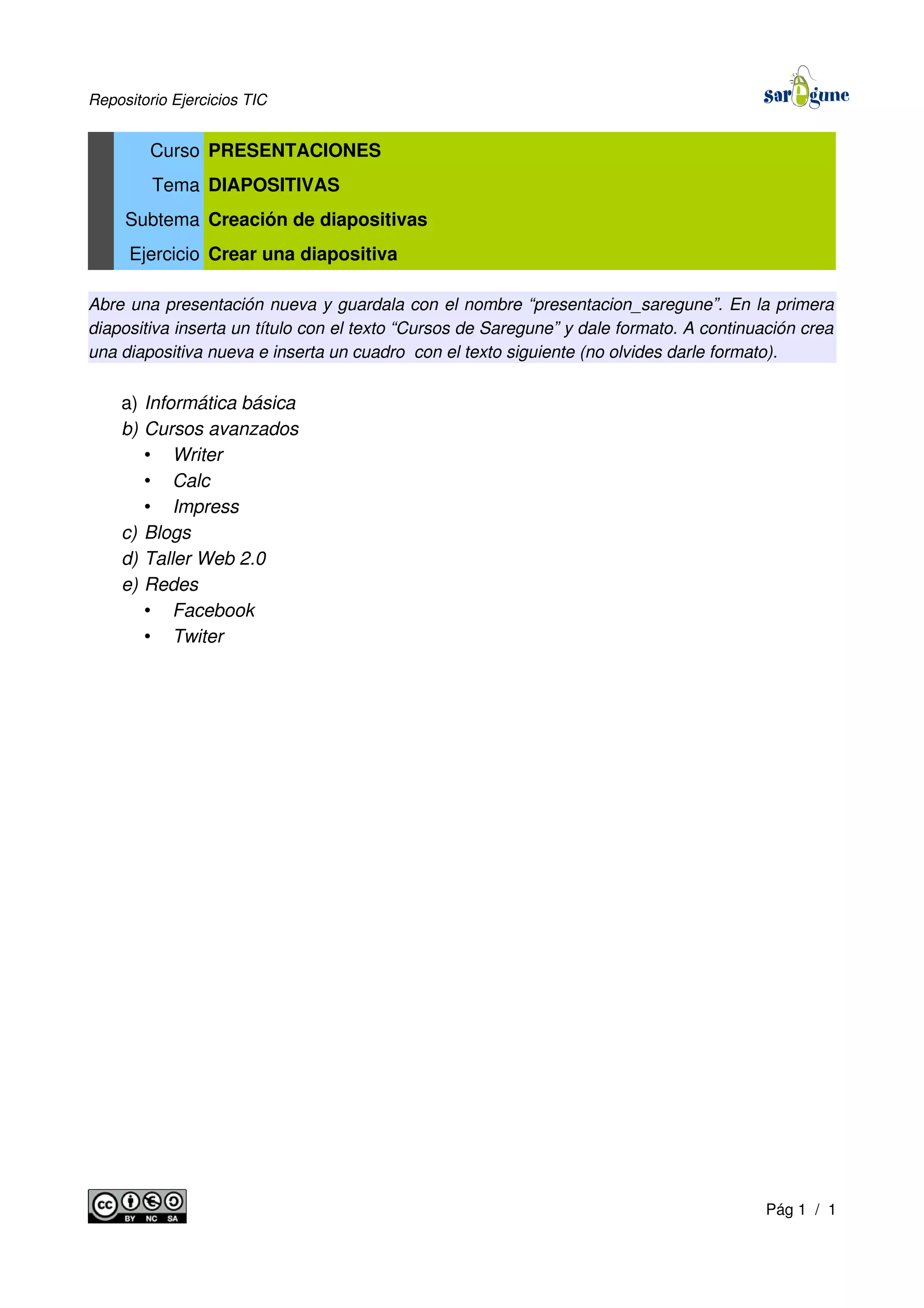 Repositorio Ejercicios TIC
Curso PRESENTACIONES
Tema DIAPOSITIVAS
Subtema Creación de diapositivas
Ejercicio Crear una diapositiva
Abre una presentación nueva y guardala con el nombre “presentacion_saregune”. En la primera
diapositiva inserta un título con el texto “Cursos de Saregune” y dale formato. A continuación crea
una diapositiva nueva e inserta un cuadro con el texto siguiente (no olvides darle formato).
a) Informática básica
b) Cursos avanzados
• Writer
• Calc
• Impress
c) Blogs
d) Taller Web 2.0
e) Redes
• Facebook
• Twiter
Pág 1 / 1
 