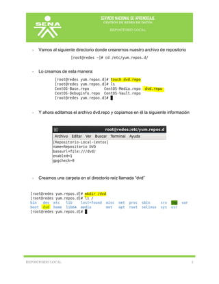 SERVICIO NACIONAL DE APRENDIZAJE
GESTIÓN DE REDES DE DATOS
REPOSITORIO LOCAL
REPOSITORIO LOCAL 2
- Vamos al siguiente directorio donde crearemos nuestro archivo de repositorio
- Lo creamos de esta manera:
- Y ahora editamos el archivo dvd.repo y copiamos en él la siguiente información
- Creamos una carpeta en el directorio raíz llamada “dvd”
 