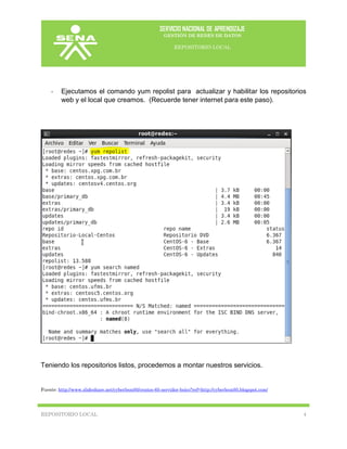 SERVICIO NACIONAL DE APRENDIZAJE
GESTIÓN DE REDES DE DATOS
REPOSITORIO LOCAL
REPOSITORIO LOCAL 4
- Ejecutamos el comando yum repolist para actualizar y habilitar los repositorios
web y el local que creamos. (Recuerde tener internet para este paso).
Teniendo los repositorios listos, procedemos a montar nuestros servicios.
Fuente: http://www.slideshare.net/cyberleon95/centos-65-servidor-bsico?ref=http://cyberleon95.blogspot.com/
 