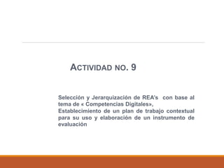 ACTIVIDAD NO. 9
Selección y Jerarquización de REA’s con base al
tema de « Competencias Digitales»,
Establecimiento de un plan de trabajo contextual
para su uso y elaboración de un instrumento de
evaluación
 