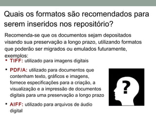 Quais os formatos são recomendados para
serem inseridos nos repositório?
Recomenda-se que os documentos sejam depositados
visando sua preservação a longo prazo, utilizando formatos
que poderão ser migrados ou emulados futuramente,
exemplos:
 TIFF: utilizado para imagens digitais
 PDF/A: utilizado para documentos que
  contenham texto, gráficos e imagens,
  fornece especificações para a criação, a
  visualização e a impressão de documentos
  digitais para uma preservação a longo prazo
 AIFF: utilizado para arquivos de áudio
  digital
 