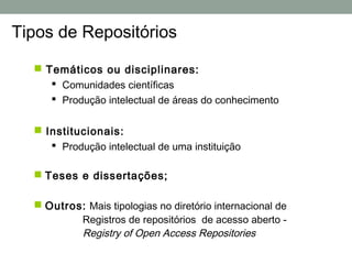 Tipos de Repositórios

   Temáticos ou disciplinares:
      Comunidades científicas
      Produção intelectual de áreas do conhecimento


   Institucionais:
      Produção intelectual de uma instituição

   Teses e dissertações;

   Outros: Mais tipologias no diretório internacional de
          Registros de repositórios de acesso aberto -
          Registry of Open Access Repositories
 