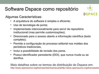 Software Dspace como repositório
Algumas Características:
   • A arquitetura do software é simples e eficiente;
   • Uso de tecnologia de ponta;
   • Implementado intencionalmente para servir de repositório
     institucional (mas permite customizações);
   • Direcionado para o acesso aberto a informação científica (texto
     completo);
   • Permite a configuração do processo editorial nos moldes dos
     periódicos tradicionais,
   • Inclui a possibilidade de revisão dos pares.
   • Possui identificador persistente (DOI), que nunca muda ou se
     danifica.

   Mais detalhes sobre os termos de distribuição do Dspace em:
   http://www.opensource.org/licenses/bsd-license.phphttp://www.opensource.org/licenses/bsd
 