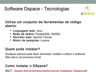 Software Dspace - Tecnologias

Utiliza um conjunto de ferramentas de código
aberto:
       Linguagem web: Java
       Base de dados: PostgreSQL, MySQL
       Servidor web: Apache Tomcat
       Motor de pesquisa: Lucene


Quem pode instalar?
Qualquer pessoa pode fazer download, instalar e utilizar o software.
Mas não é um processo trivial


Como instalar o DSpace?
IBICT - dspace.ibict.br/dmdocuments/manual_Instalacao_Dspace.pdf
 