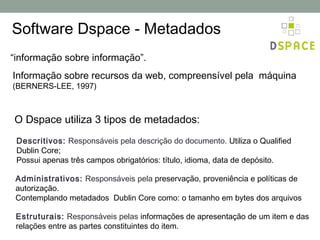 Software Dspace - Metadados
“informação sobre informação”.
Informação sobre recursos da web, compreensível pela máquina
(BERNERS-LEE, 1997)



O Dspace utiliza 3 tipos de metadados:
 Descritivos: Responsáveis pela descrição do documento. Utiliza o Qualified
 Dublin Core;
 Possui apenas três campos obrigatórios: título, idioma, data de depósito.

 Administrativos: Responsáveis pela preservação, proveniência e políticas de
 autorização.
 Contemplando metadados Dublin Core como: o tamanho em bytes dos arquivos

 Estruturais: Responsáveis pelas informações de apresentação de um item e das
 relações entre as partes constituintes do item.
 