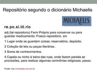 Repositório segundo o dicionário Michaelis


re.po.si.tó.rio
adj (lat repositoriu) Farm Próprio para conservar ou para
guardar medicamento: Frasco repositório. sm
1 Lugar onde se guardam coisas; reservatório, depósito.
2 Coleção de leis ou peças literárias.
3 Soma de conhecimentos.
4 Capela ou nicho à beira das ruas, onde fazem parada as
procissões, para realizar algumas cerimônias religiosas; passo.

Fonte: http://michaelis.uol.com.br
 