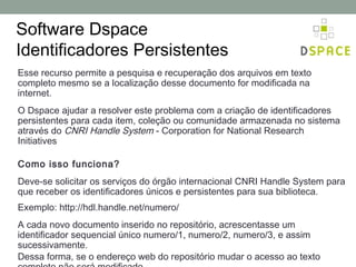 Software Dspace
Identificadores Persistentes
Esse recurso permite a pesquisa e recuperação dos arquivos em texto
completo mesmo se a localização desse documento for modificada na
internet.
O Dspace ajudar a resolver este problema com a criação de identificadores
persistentes para cada item, coleção ou comunidade armazenada no sistema
através do CNRI Handle System - Corporation for National Research
Initiatives

Como isso funciona?
Deve-se solicitar os serviços do órgão internacional CNRI Handle System para
que receber os identificadores únicos e persistentes para sua biblioteca.
Exemplo: http://hdl.handle.net/numero/
A cada novo documento inserido no repositório, acrescentasse um
identificador sequencial único numero/1, numero/2, numero/3, e assim
sucessivamente.
Dessa forma, se o endereço web do repositório mudar o acesso ao texto
 