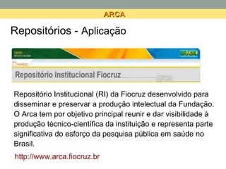 ARCA

Repositórios - Aplicação




Repositório Institucional (RI) da Fiocruz desenvolvido para
disseminar e preservar a produção intelectual da Fundação.
O Arca tem por objetivo principal reunir e dar visibilidade à
produção técnico-científica da instituição e representa parte
significativa do esforço da pesquisa pública em saúde no
Brasil.
http://www.arca.fiocruz.br
 