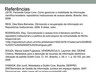 Referências
LEITE, Fernando Cesar Lima. Como gerenciar a visibilidade da informação
científica brasileira: repositórios institucionais de acesso aberto. Brasília: Ibict,
2009.

REIS, Clea Mara Barradas. Otimizando a recuperação da informação em
Repositórios Institucionais. 2008. 8 slides: color.

RODRIGUES, Eloy. Concretizando o acesso livre à literatura científica: o
repositório institucional e a política de auto-arquivo da Universidade do Minho.
Disponível em:
<http://repositorium.sdum.uminho.pt/bitstream/1822/3478/1/Cadernos%2520BAD
%25201%2520200505%2520rodrigues.pdf>

SOUZA, Marcia Izabel Fugisawa; VENDRUSCULO, Laurimar; Mel, GEANE
Cristina. Metadados para a descrição de recursos de informação eletrônica:
utilização do padrão Dublin Core. Ci. Inf., Brasília, v. 29, n. 1, p. 93-102, jan./abr.
2000

YAMAOK, Eloi Juniti. Metadados e Dublin Core. Brasília: SERPRO.
2007Seminário de Gestão da Informação Jurídica em espaços digitais. 2007.
 