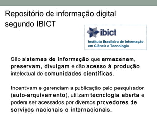 Repositório de informação digital
segundo IBICT

                               Instituto Brasileiro de Informação
                               em Ciência e Tecnologia


 São sistemas de informação que armazenam,
 preservam, divulgam e dão acesso à produção
 intelectual de comunidades científicas .

 Incentivam e gerenciam a publicação pelo pesquisador
 (auto-arquivamento ), utilizam tecnologia aberta e
 podem ser acessados por diversos provedores de
 serviços nacionais e internacionais.
 
