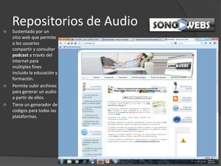 Repositorios de Audio
 Sustentado por un
sitio web que permite
a los usuarios
compartir y consultar
podcast a través del
Internet para
múltiples fines
incluido la educación y
formación.
 Permite subir archivos
para generar un audio
a partir de ellos.
 Tiene un generador de
codigos para todas las
plataformas.
 