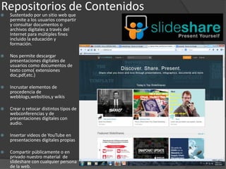 Repositorios de Contenidos Sustentado por un sitio web que
permite a los usuarios compartir
y consultar documentos o
archivos digitales a través del
Internet para múltiples fines
incluido la educación y
formación.
 Nos permite descargar
presentaciones digitales de
usuarios como documentos de
texto como( extensiones
doc,pdf,etc.)
 Incrustar elementos de
procedencia de
webblogs,websitios,y wikis
 Crear o retocar distintos tipos de
webconferencias y de
presentaciones digitales con
audio.
 Insertar videos de YouTube en
presentaciones digitales propias
 Compartir públicamente o en
privado nuestro material de
slideshare con cualquier persona
de la web.
 