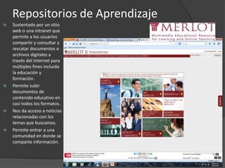 Repositorios de Aprendizaje
 Sustentado por un sitio
web o una intranet que
permite a los usuarios
compartir y consultar y
rescatar documentos o
archivos digitales a
través del Internet para
múltiples fines incluido
la educación y
formación.
 Permite subir
documentos de
contenido educativo en
casi todos los formatos.
 Nos da acceso a noticias
relacionadas con los
temas que buscamos.
 Permite entrar a una
comunidad en donde se
comparte información.
 