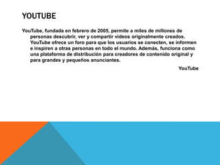 YOUTUBE
YouTube, fundada en febrero de 2005, permite a miles de millones de
personas descubrir, ver y compartir videos originalmente creados.
YouTube ofrece un foro para que los usuarios se conecten, se informen
e inspiren a otras personas en todo el mundo. Además, funciona como
una plataforma de distribución para creadores de contenido original y
para grandes y pequeños anunciantes.
YouTube
 
